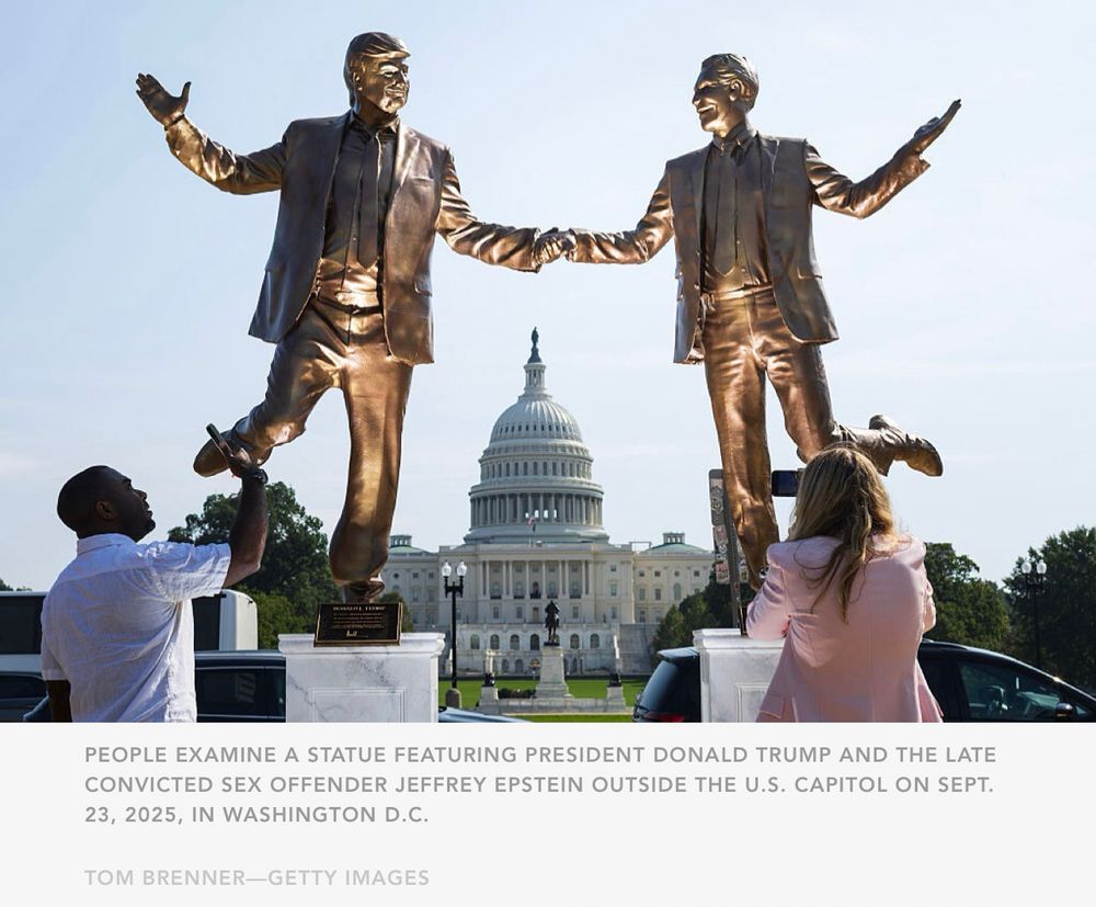 PEOPLE EXAMINE A STATUE FEATURING PRESIDENT DONALD TRUMP AND THE LATE CONVICTED SEX OFFENDER JEFFREY EPSTEIN OUTSIDE THE U.S. CAPITOL ON SEPT. 23, 2025, IN WASHINGTON D.C.

TOM BRENNER—GETTY IMAGES