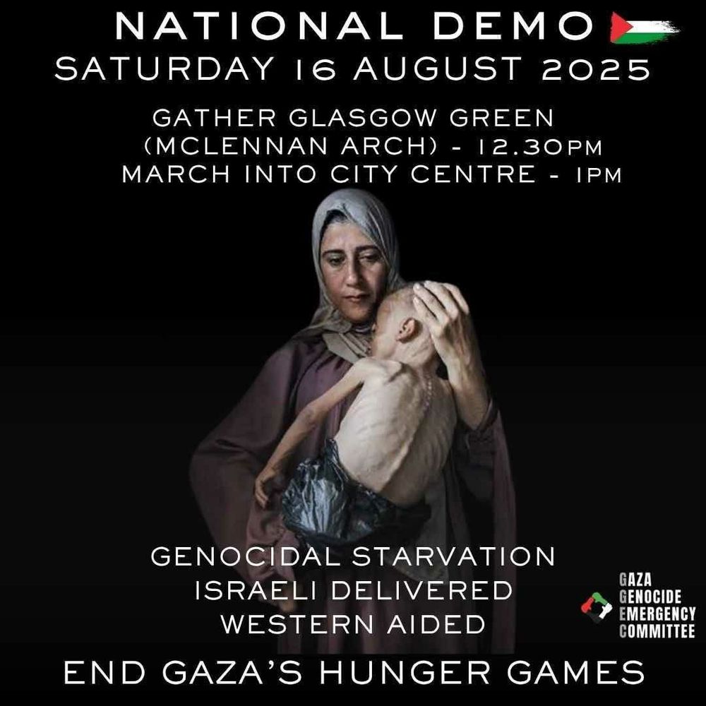 Photo of Gazan mum holding her starving child.

Text: NATIONAL DEMO

SATURDAY 16 AUGUST 2025

GATHER GLASGOW GREEN (MCLENNAN ARCH) -12.30PM -IPM MARCH INTO CITY CENTRE

GENOCIDAL STARVATION

ISRAELI DELIVERED WESTERN AIDED

GAZA GENOCIDE EMERGENCY COMMITTEE

END GAZA'S HUNGER GAMES
Gaza Genocide Emergency Committee.