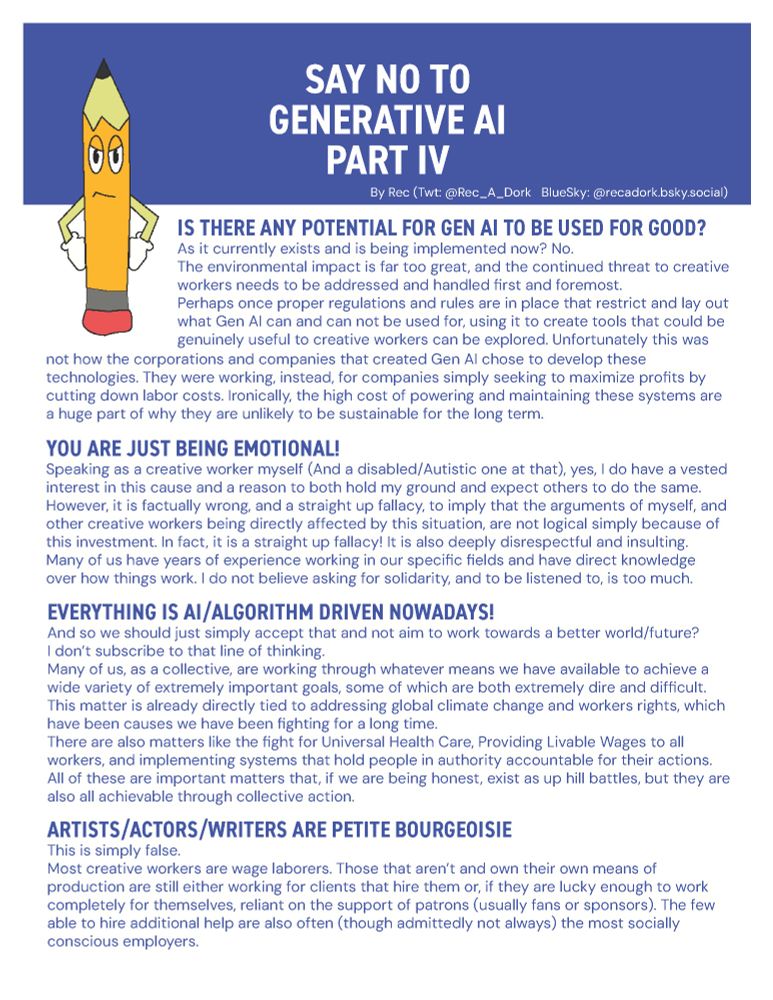 IS THERE ANY POTENTIAL FOR GEN AI TO BE USED FOR GOOD?
As it currently exists and is being implemented now? No.
The environmental impact is far too great, and the continued threat to creative
workers needs to be addressed and handled first and foremost.
Perhaps once proper regulations and rules are in place that restrict and lay out
what Gen AI can and can not be used for, using it to create tools that could be
genuinely useful to creative workers can be explored. Unfortunately this was
not how the corporations and companies that created Gen AI chose to develop these
technologies. They were working, instead, for companies simply seeking to maximize profits by
cutting down labor costs. Ironically, the high cost of powering and maintaining these systems are
a huge part of why they are unlikely to be sustainable for the long term.

YOU ARE JUST BEING EMOTIONAL!
Speaking as a creative worker myself (And a disabled/Autistic one at that), yes, I do have a vested
interest in this cause and a reason to both hold my ground and expect others to do the same.
However, it is factually wrong, and a straight up fallacy, to imply that the arguments of myself, and
other creative workers being directly affected by this situation, are not logical simply because of
this investment. In fact, it is a straight up fallacy! It is also deeply disrespectful and insulting.
Many of us have years of experience working in our specific fields and have direct knowledge
over how things work. I do not believe asking for solidarity, and to be listened to, is too much. 
