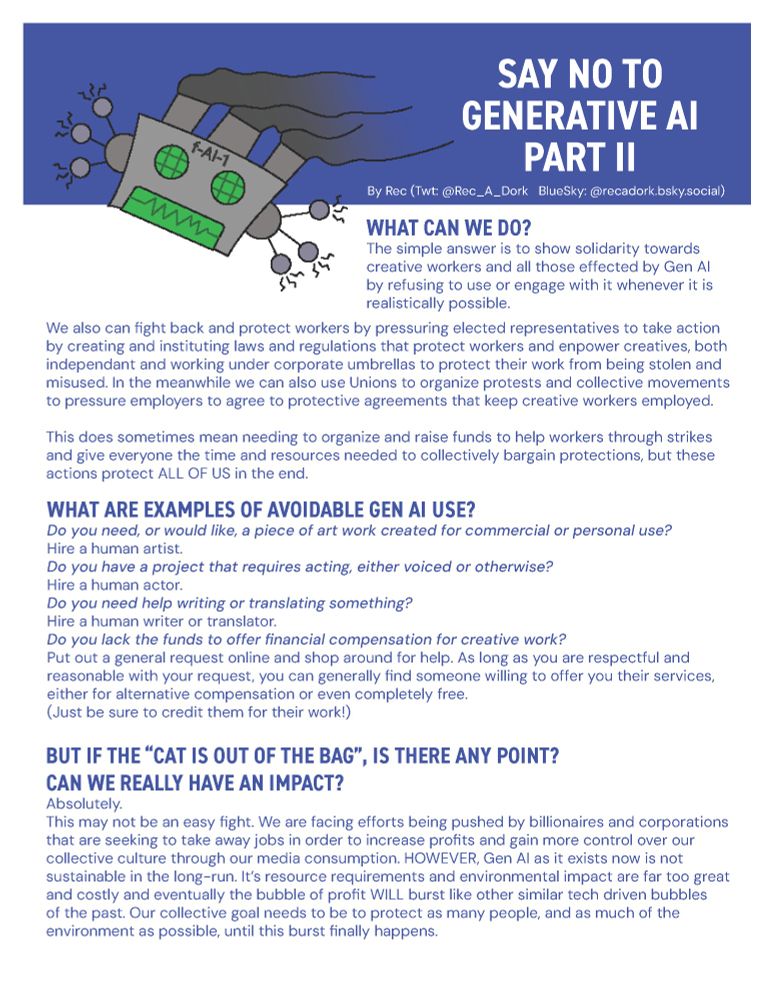 WHAT CAN WE DO?
The simple answer is to show solidarity towards
creative workers and all those effected by Gen AI
by refusing to use or engage with it whenever it is
realistically possible.

We also can fight back and protect workers by pressuring elected representatives to take action
by creating and instituting laws and regulations that protect workers and enpower creatives, both
independant and working under corporate umbrellas to protect their work from being stolen and
misused. In the meanwhile we can also use Unions to organize protests and collective movements
to pressure employers to agree to protective agreements that keep creative workers employed.

This does sometimes mean needing to organize and raise funds to help workers through strikes
and give everyone the time and resources needed to collectively bargain protections, but these
actions protect ALL OF US in the end.

WHAT ARE EXAMPLES OF AVOIDABLE GEN AI USE?
Do you need, or would like, a piece of art work created for commercial or personal use?
Hire a human artist.
Do you have a project that requires acting, either voiced or otherwise?
Hire a human actor.
Do you need help writing or translating something?
Hire a human writer or translator.
Do you lack the funds to offer financial compensation for creative work?
Put out a general request online and shop around for help. As long as you are respectful and
reasonable with your request, you can generally find someone willing to offer you their services,
either for alternative compensation or even completely free.
(Just be sure to credit them for their work!)
