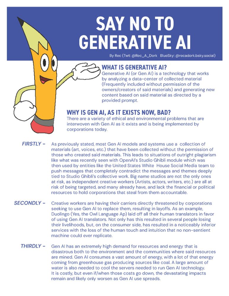 WHAT IS GENERATIVE AI?
Gen AI is a technology that works
by analyzing a datacenter of collected material
(Frequently included without permission of the
creators of said materials) and generating new
content based on said material as directed by a provided prompt.

WHY IS GEN AI, AS IT EXISTS NOW, BAD?
There are a variety of ethical and environmental problems that are
interwoven with Gen AI as it exists and is being implemented by
corporations today.

FIRSTLY
As previously stated, most Gen AI models and systems use a  collection of
materials that have been collected without the permission of
those who created said materials. This leads to situations of outright plagiarism
like what was recently seen with OpenAI’s Studio Ghibli module which was
then used by entities like the United States White  House Social Media team to
push messages that completely contradict the messages and themes deeply
tied to Studio Ghibli’s collective work. Big name studios are not the only ones
at risk, as independent creative workers (Artists, actors, writers, etc.) are all at
risk of being targeted, and many already have, and lack the financial or political
resources to hold corporations that steal from them accountable.
SECONDLY -
Creative workers are having their carriers directly threatened by corporations
seeking to use Gen AI to replace them, resulting in layoffs. As an example,
Dulingo (Yes, the Owl Language App) laid off all their human translators in favor
of using Gen AI translators.
THIRDLY
Gen AI has an extremely high demand for resources and energy that is
disastrous both to the environment and the communities where said resources
are mined. It consumes a vast amount of energy, with a lot of that energy
coming from greenhouse gas producing sources like coal. A large amount of
water is also needed to cool the servers needed to run Gen AI technology.
It is costly, but even if/when those costs go down, the devastating impacts
remain and likely only worsen as Gen AI use spreads.