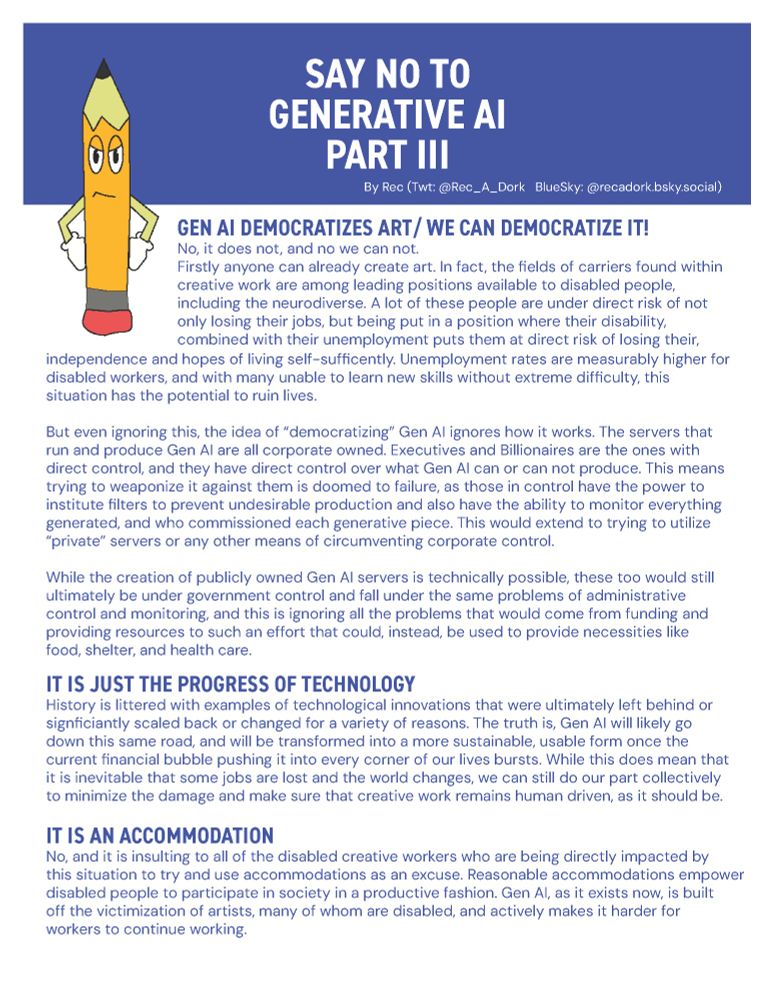 GEN AI DEMOCRATIZES ART/ WE CAN DEMOCRATIZE IT!
No, it does not, and no we can not.
Firstly anyone can already create art. In fact, the fields of carriers found within
creative work are amoung leading positions avalible to disabled people,
including the neurodiverse. A lot of these people are under direct risk of not
only losing their jobs, but being put in a position where their disability,
combined with their unemployment puts them at direct risk of losing their,
independence and hopes of living self-sufficiently. Unemployment rates are measurably higher for
disabled workers, and with many unable to learn new skills without extreme difficulty, this
situation has the potential to ruin lives.

But even ignoring this, the idea of “democratizing” Gen AI ignores how it works. The servers that
run and produce Gen AI are all corporate owned. Executives and Billionaires are the ones with
direct control, and they have direct control over what Gen AI can or can not produce. This means
trying to weaponize it against them is doomed to failure, as those in control have the power to
institute filters to prevent undesirable production and also have the ability to monitor everything
generated, and who commissioned each generative piece. This would extend to trying to utilize
“private” servers or any other means of circumventing corporate control.

While the creation of publicly owned Gen AI servers is technically possible, these too would still
ultimately be under government control and fall under the same problems of administrative
control and monitoring, and this is ignoring all the problems that would come from funding and
providing resources to such an effort that could, instead, be used to provide necessities like
food, shelter, and health care.