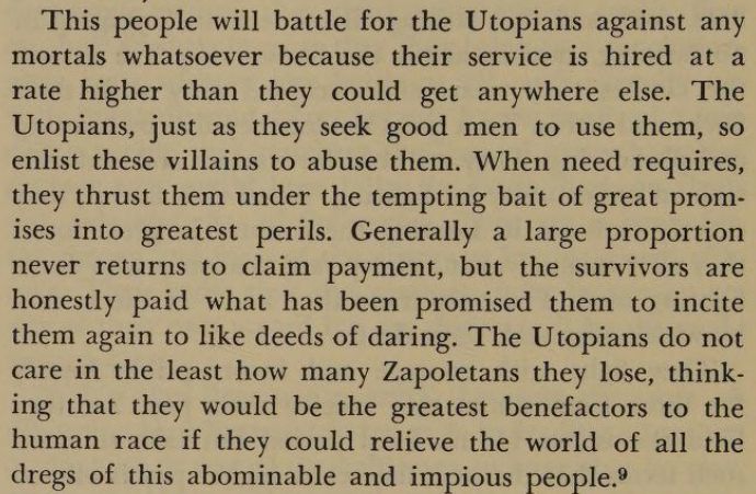 "This people will battle for the Utopians against any mortals whatsoever because their service is hired at a rate higher than they could get anywhere else. The Utopians, just as they seek good men to use them, so enlist these villains to abuse them. When need requires, they thrust them under the tempting bait of great promises into greatest perils. Generally a large proportion never returns to claim payment, but the survivors are honestly paid what has been promised them to incite them again to like deeds of daring. The Utopians do not care in the least how many Zapoletans they lose, thinking that they would be the greatest benefactors to the human race if they could relieve the world of all the dregs of this abominable and impious people."