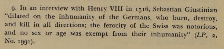 "In an interview with Henry VIII in 1516, Sebastian Giustinian “dilated on the inhumanity of the Germans, who burn, destroy, and kill in all directions; the ferocity of the Swiss was notorious, and no sex or age was exempt from their inhumanity” (LP, 2, No. 1991)."