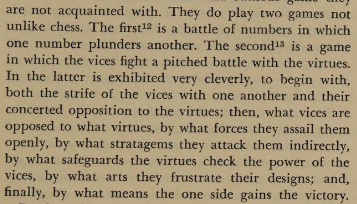"They do play two games not unlike chess. The first is a battle of numbers in which one number plunders another. The second is a game in which the vices fight a pitched battle with the virtues. In the latter is exhibited very cleverly, to begin with, both the strife of the vices with one another and their concerted opposition to the virtues; then, what vices are opposed to what virtues, by what forces they assail them openly, by what stratagems they attack them indirectly, by what safeguards the virtues check the power of the vices, by what arts they frustrate their designs; and, finally, by what means the one side gains the victory."