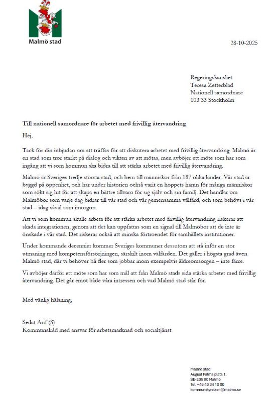 Malmö stad
28-10-2025
Regeringskansliet Teresa Zetterblad Nationell samordnare 103 33 Stockholm
Till nationell samordnare för arbetet med frivillig återvandring
Hej,
Tack för din inbjudan om att träffas för att diskutera arbetet med frivillig återvandring. Malmö är en stad som tror starkt på dialog och vikten av att mötas, men avböjer ett möte som har som ingång att vi som kommun ska bidra till att stärka arbetet med frivillig återvandring.
Malmö är Sveriges tredje största stad, och hem till människor från 187 olika länder. Vår stad är byggd på öppenhet, och har under historien också varit en hoppets hamn för många människor som sokt sig hit for att skapa en bättre tillvaro for sig själv och sin familj. Det handlar om Malmöbor som varje dag bidrar till vår stad och vår gemensamma välfärd, och som behövs i vår stad - idag såväl som imorgon.
Att vi som kommun skulle arbeta för att stärka arbetet med frivillig återvandring riskerar att skada integrationen, genom att det kan uppfattas som en signal till Malmobor att de inte är onskade i vår stad. Det riskerar också att minska förtroendet for samhällets institutioner. Under kommande decennier kommer Sveriges kommuner dessutom att stå inför en stor utmaning med kompetensförsörjningen, särskilt inom välfärden. Det gäller i högsta grad även Malmö stad, där vi behöver bli fler som jobbar inom exempelvis äldreomsorgen - inte färre. Vi avbojer därför ett mote som har som mål att från Malmö stads sida stärka arbetet med frivillig återvandring. Det går emot både våra intressen och vad Malmö stad står for.
Med vänlig hälsning,
Sedat Arif (S)
Kommunalråd med ansvar för arbetsmarknad och socialtjänst
Malmö stad
August Palms plats 1.
SE-205 80 Malmo