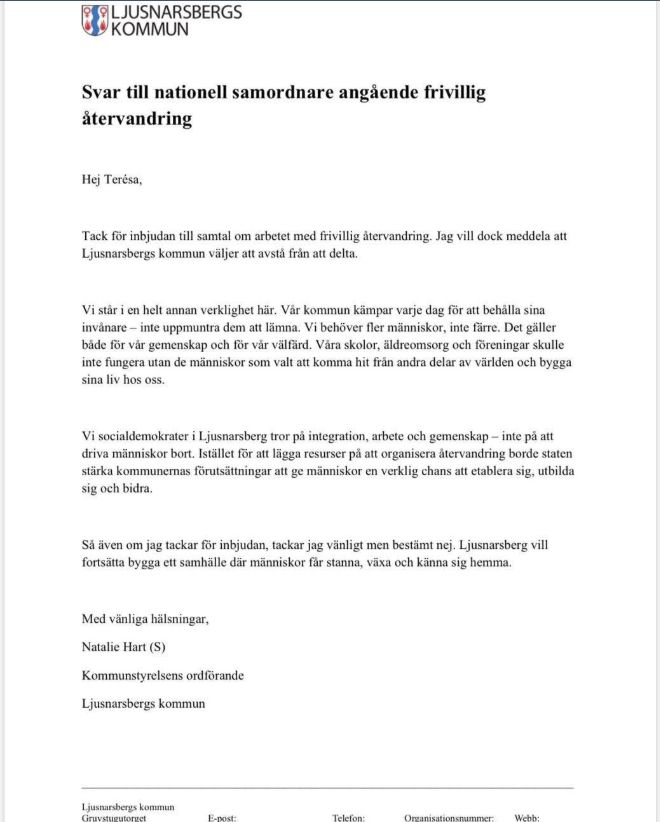 LJUSNARSBERGS KOMMUN
Svar till nationell samordnare angående frivillig återvandring
Hej Teresa,
Tack för inbjudan till samtal om arbetet med frivillig återvandring. Jag vill dock meddela att Ljusnarsbergs kommun väljer att avstå från att delta.
Vi står i en helt annan verklighet här. Vår kommun kämpar varje dag för att behålla sina invånare - inte uppmuntra dem att lämna. Vi behöver fler människor, inte färre. Det gäller både för vår gemenskap och för vår välfärd. Våra skolor, äldreomsorg och föreningar skulle inte fungera utan de människor som valt att komma hit från andra delar av världen och bygga sina liv hos oss.
Vi socialdemokrater i Ljusnarsberg tror på integration, arbete och gemenskap - inte på att driva människor bort. Istället för att lägga resurser på att organisera återvandring borde staten stärka kommunernas förutsättningar att ge människor en verklig chans att etablera sig, utbilda sig och bidra.
Så även om jag tackar för inbjudan, tackar jag vänligt men bestämt nej. Ljusnarsberg vill fortsätta bygga ett samhälle där människor får stanna, växa och känna sig hemma.
Med vänliga hälsningar,
Natalie Hart (S)
Kommunstyrelsens ordförande
Ljusnarsbergs kommun
Ljusnarsbergs kommun
Gruvstugutorget
E-post:
Telefon:
Organisationsnummer: Webb: