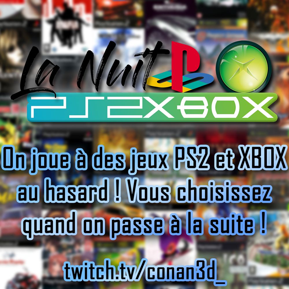Fond en patchwork flouté de jaquettes de jeux PS2 et XBOX. Il y a marqué en haut "la nuit PS2 XBOX" avec les logo PlayStation et XBOX originale. Il y a marqué au milieu "on joue à des jeux PS2 et XBOX au hasard ! Vous choisissez quand on passe à la suite !" et en bas "twitch.tv/conan3d_"