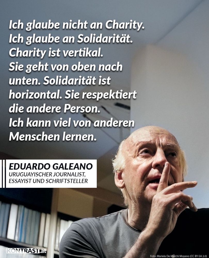 Das Bild zeigt ein Zitat von Eduardo Galeano, einem uruguayischen Journalisten, Essayisten und Schriftsteller. Er sitzt nachdenklich mit erhobenem Zeigefinger, als würde er gerade sprechen oder eine wichtige Idee mitteilen. Die Szene ist in Innenräumen aufgenommen, im Hintergrund sieht man Regale mit Aktenordnern.

Text auf dem Bild:

„Ich glaube nicht an Charity.
Ich glaube an Solidarität.
Charity ist vertikal.
Sie geht von oben nach unten.
Solidarität ist horizontal.
Sie respektiert die andere Person.
Ich kann viel von anderen Menschen lernen.“

Darunter steht:

EDUARDO GALEANO
Uruguayischer Journalist, Essayist und Schriftsteller

Das Bild ist mit dem Logo von KONTRAST.at versehen. Die Fotocredit-Angabe lautet: Foto: Mariela De Marchi Moyano (CC BY-SA 2.0)

Bildaussage:
Galeano stellt den Unterschied zwischen Charity (mildtätiger Hilfe von oben herab) und Solidarität (gegenseitigem Respekt auf Augenhöhe) heraus – mit dem Fokus auf gemeinsames Lernen und Menschlichkeit.

Möchtest du daraus ein Poster, eine Übersetzung oder etwas in diesem Stil für ein eigenes Zitat gestalten?