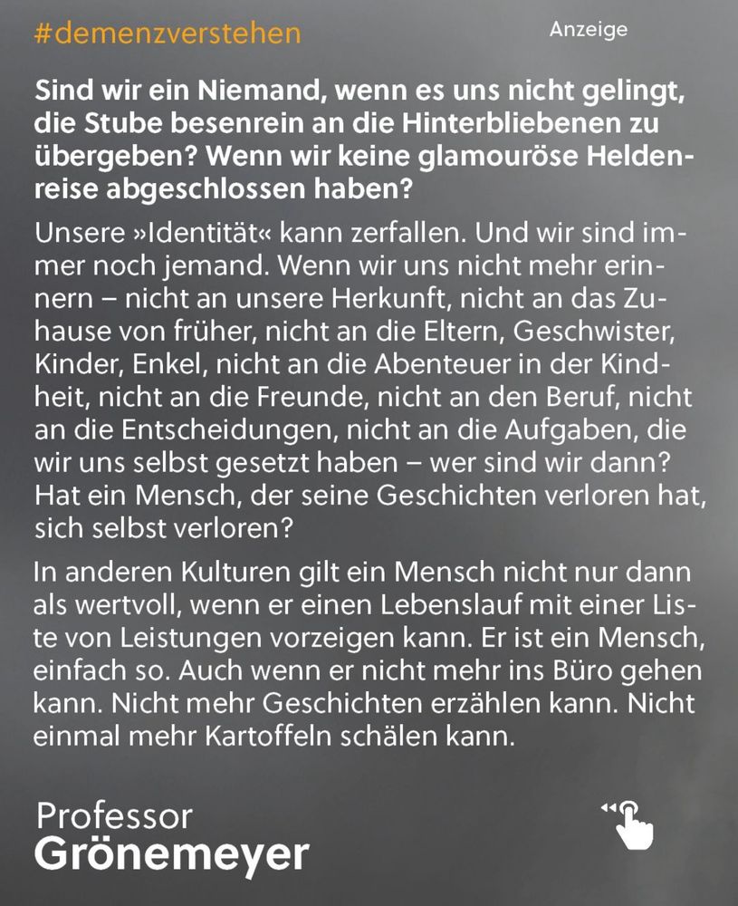 Bildbeschreibung

Das Bild ist eine Werbegrafik zum Thema Demenz, gestaltet in gedämpften Grautönen mit weißer und gelber Schrift. Oben links steht der Hashtag #demenzverstehen, oben rechts der Hinweis „Anzeige“.

Der Text nimmt den größten Teil des Bildes ein und stellt die Frage, ob ein Mensch ein „Niemand“ ist, wenn er es nicht schafft, sein Leben ordentlich abzuschließen oder eine eindrucksvolle Lebensgeschichte vorzuweisen. Es wird thematisiert, dass Identität zerfallen kann, wenn Erinnerungen an Herkunft, Familie, Beruf, Freunde und Erlebnisse verschwinden – und dennoch bleibt der Mensch jemand, auch ohne die Fähigkeit, Geschichten zu erzählen oder frühere Aufgaben zu erfüllen.

Im unteren Teil wird beschrieben, dass in manchen Kulturen Menschen nicht nur aufgrund ihrer Leistungen wertgeschätzt werden. Ein Mensch hat Wert, einfach weil er ein Mensch ist – selbst wenn er nicht mehr arbeiten, erzählen oder einfache Tätigkeiten wie Kartoffelschälen ausführen kann.

Unten links befindet sich der Name Professor Grönemeyer, begleitet von einer gezeichneten Porträt-Illustration seines Kopfes. Rechts unten ist ein kleines Symbol einer Hand mit ausgestrecktem Zeigefinger zu sehen, das vermutlich eine Interaktionsmöglichkeit symbolisieren soll.

Das gesamte Bild wirkt ruhig, ernst und soll zum Nachdenken über den Wert des Menschen im Kontext von Demenz anregen.