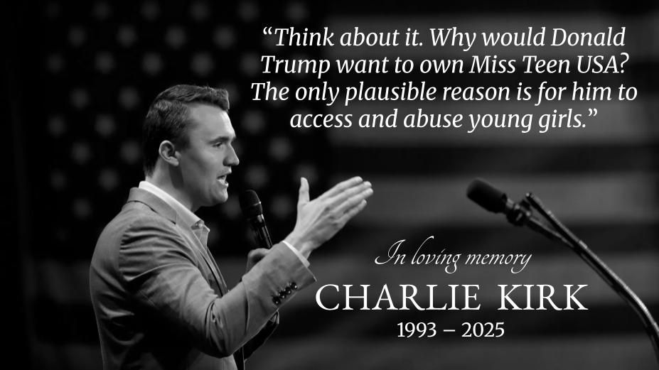 A picture of Charlie Kirk with the quote Think about it. Why would Donald Trump want to own Miss Teen USA? The only plausible reason is for him to access and abuse young girls.

Below is the text In loving memory Charlie Kirk 1993-2025