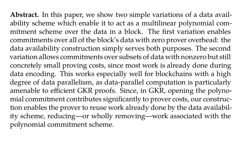 Abstract. In this paper, we show two simple variations of a data availability scheme which enable it to act as a multilinear polynomial commitment scheme over the data in a block. The first variation enables commitments over all of the block’s data with zero prover overhead: the data availability construction simply serves both purposes. The second variation allows commitments over subsets of data with nonzero but still concretely small proving costs, since most work is already done during data encoding. This works especially well for blockchains with a high degree of data parallelism, as data-parallel computation is particularly amenable to efficient GKR proofs. Since, in GKR, opening the polynomial commitment contributes significantly to prover costs, our construction enables the prover to reuse work already done by the data availability scheme, reducing—or wholly removing—work associated with the polynomial commitment scheme.
