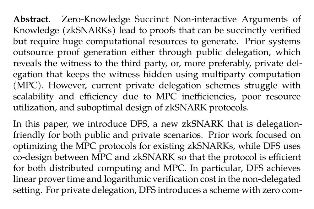 Abstract. Zero-Knowledge Succinct Non-interactive Arguments of Knowledge (zkSNARKs) lead to proofs that can be succinctly verified but require huge computational resources to generate. Prior systems outsource proof generation either through public delegation, which reveals the witness to the third party, or, more preferably, private delegation that keeps the witness hidden using multiparty computation (MPC). However, current private delegation schemes struggle with scalability and efficiency due to MPC inefficiencies, poor resource utilization, and suboptimal design of zkSNARK protocols.

In this paper, we introduce DFS, a new zkSNARK that is delegation-friendly for both public and private scenarios. Prior work focused on optimizing the MPC protocols for existing zkSNARKs, while DFS uses co-design between MPC and zkSNARK so that the protocol is efficient for both distributed computing and MPC. In particular, DFS achieves linear prover time and logarithmic verification cost in the non-delegated setting. For private delegation, DFS introduces a scheme with zero communication overhead in MPC and achieves malicious security for free, which results in logarithmic overall communication; while prior work required linear communication. Our evaluation shows that DFS is as efficient as state-of-the-art zkSNARKs in public delegation; when used for private delegation, it scales better than previous work. In particular, for 2²⁴ constraints, the total communication of DFS is less than 500KB, while prior work incurs 300GB, which is linear to the circuit size. Additionally, we identify and address a security flaw in prior work, EOS (USENIX’23).
