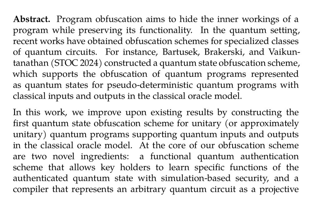 Abstract. Program obfuscation aims to hide the inner workings of a program while preserving its functionality. In the quantum setting, recent works have obtained obfuscation schemes for specialized classes of quantum circuits. For instance, Bartusek, Brakerski, and Vaikuntanathan (STOC 2024) constructed a quantum state obfuscation scheme, which supports the obfuscation of quantum programs represented as quantum states for pseudo-deterministic quantum programs with classical inputs and outputs in the classical oracle model.

In this work, we improve upon existing results by constructing the first quantum state obfuscation scheme for unitary (or approximately unitary) quantum programs supporting quantum inputs and outputs in the classical oracle model. At the core of our obfuscation scheme are two novel ingredients: a functional quantum authentication scheme that allows key holders to learn specific functions of the authenticated quantum state with simulation-based security, and a compiler that represents an arbitrary quantum circuit as a projective linear-plus-measurement quantum program described by a sequence of non-adaptive Clifford gates interleaved with adaptive and compatible measurements.
