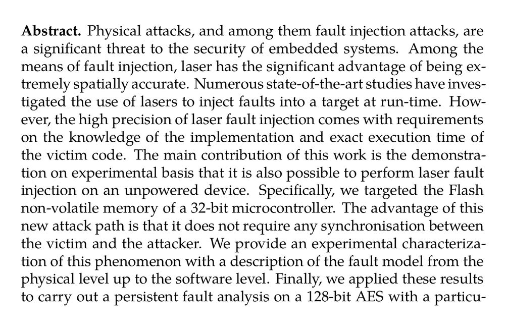 Abstract. Physical attacks, and among them fault injection attacks, are a significant threat to the security of embedded systems. Among the means of fault injection, laser has the significant advantage of being extremely spatially accurate. Numerous state-of-the-art studies have investigated the use of lasers to inject faults into a target at run-time. However, the high precision of laser fault injection comes with requirements on the knowledge of the implementation and exact execution time of the victim code. The main contribution of this work is the demonstration on experimental basis that it is also possible to perform laser fault injection on an unpowered device. Specifically, we targeted the Flash non-volatile memory of a 32-bit microcontroller. The advantage of this new attack path is that it does not require any synchronisation between the victim and the attacker. We provide an experimental characterization of this phenomenon with a description of the fault model from the physical level up to the software level. Finally, we applied these results to carry out a persistent fault analysis on a 128-bit AES with a particularly realistic attacker model which reinforces the interest of the PFA.
