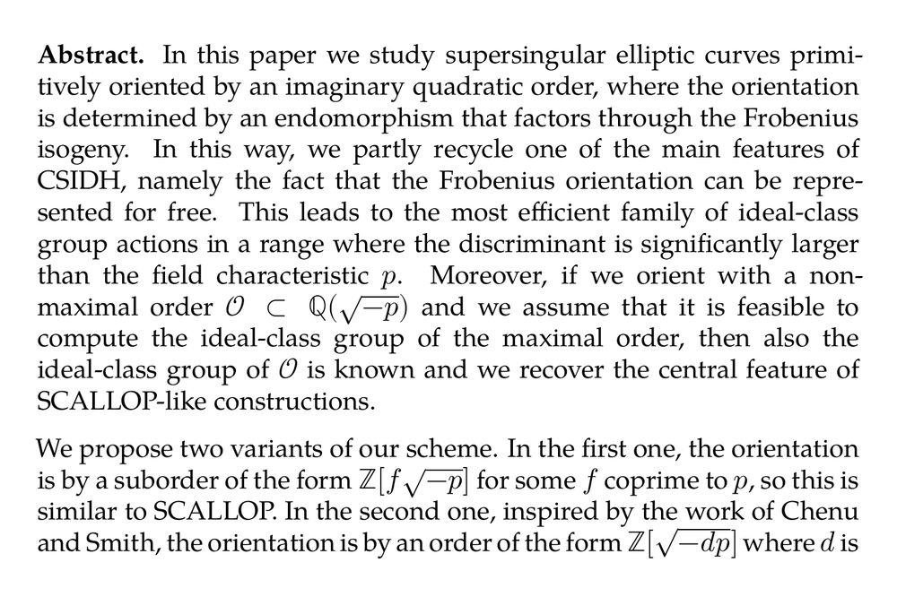 Abstract. In this paper we study supersingular elliptic curves primitively oriented by an imaginary quadratic order, where the orientation is determined by an endomorphism that factors through the Frobenius isogeny. In this way, we partly recycle one of the main features of CSIDH, namely the fact that the Frobenius orientation can be represented for free. This leads to the most efficient family of ideal-class group actions in a range where the discriminant is significantly larger than the field characteristic p. Moreover, if we orient with a non-maximal order $\mathcal{O} \subset \mathbb{Q}(\sqrt{-p})$ and we assume that it is feasible to compute the ideal-class group of the maximal order, then also the ideal-class group of 𝒪 is known and we recover the central feature of SCALLOP-like constructions.

We propose two variants of our scheme. In the first one, the orientation is by a suborder of the form $\mathbb{Z}[f\sqrt{-p}]$ for some f coprime to p, so this is similar to SCALLOP. In the second one, inspired by the work of Chenu and Smith, the orientation is by an order of the form $\mathbb{Z}[\sqrt{-dp}]$ where d is square-free and not a multiple of p. We give practical ways of generating parameters, together with a proof-of-concept SageMath implementation of both variants, which shows the effectiveness of our construction.
