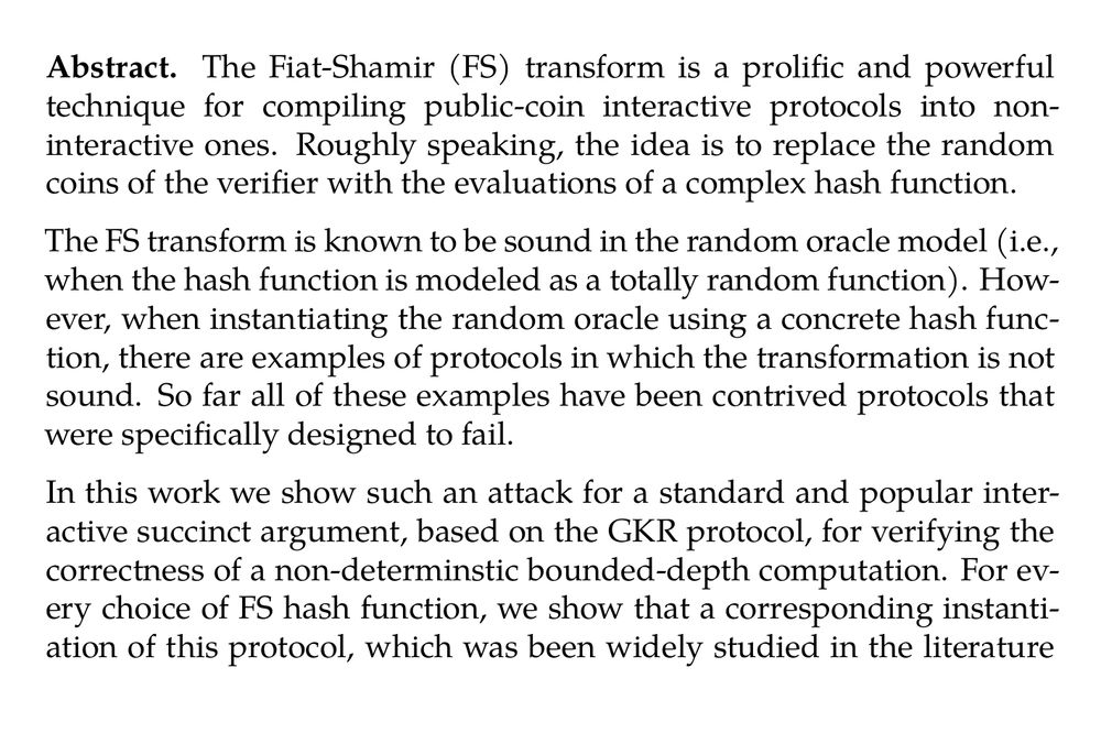 Abstract. The Fiat-Shamir (FS) transform is a prolific and powerful technique for compiling public-coin interactive protocols into non-interactive ones. Roughly speaking, the idea is to replace the random coins of the verifier with the evaluations of a complex hash function.

The FS transform is known to be sound in the random oracle model (i.e., when the hash function is modeled as a totally random function). However, when instantiating the random oracle using a concrete hash function, there are examples of protocols in which the transformation is not sound. So far all of these examples have been contrived protocols that were specifically designed to fail.

In this work we show such an attack for a standard and popular interactive succinct argument, based on the GKR protocol, for verifying the correctness of a non-determinstic bounded-depth computation. For every choice of FS hash function, we show that a corresponding instantiation of this protocol, which was been widely studied in the literature and used also in practice, is not (adaptively) sound when compiled with the FS transform. Specifically, we construct an explicit circuit for which we can generate an accepting proof for a false statement.

We further extend our attack and show that for every circuit C and desired output y, we can construct a functionally equivalent circuit C^(*), for which we can produce an accepting proof that C^(*) outputs y (regardless of whether or not this statement is true). This demonstrates that any security guarantee (if such exists) would have to depend on the specific implementation of the circuit C, rather than just its functionality.

Lastly, we also demonstrate versions of the attack that violate non-adaptive soundness of the protocol – that is, we generate an attacking circuit that is independent of the underlying cryptographic objects. However, these versions are either less practical (as the attacking circuit has very large depth) or make some additional (reasonable) assumptions on the underlying cryptographic primitives.

