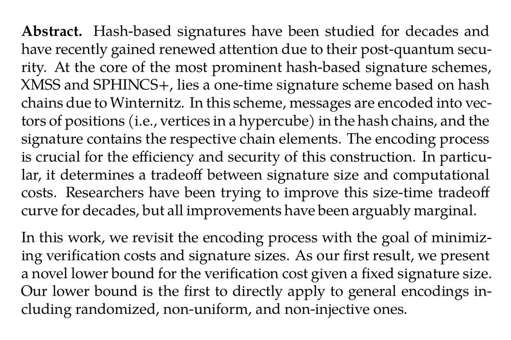 Abstract. Hash-based signatures have been studied for decades and have recently gained renewed attention due to their post-quantum security. At the core of the most prominent hash-based signature schemes, XMSS and SPHINCS+, lies a one-time signature scheme based on hash chains due to Winternitz. In this scheme, messages are encoded into vectors of positions (i.e., vertices in a hypercube) in the hash chains, and the signature contains the respective chain elements. The encoding process is crucial for the efficiency and security of this construction. In particular, it determines a tradeoff between signature size and computational costs. Researchers have been trying to improve this size-time tradeoff curve for decades, but all improvements have been arguably marginal.

In this work, we revisit the encoding process with the goal of minimizing verification costs and signature sizes. As our first result, we present a novel lower bound for the verification cost given a fixed signature size. Our lower bound is the first to directly apply to general encodings including randomized, non-uniform, and non-injective ones.

Then, we present new encodings and prove their security. Inspired by our lower bound, these encodings follow a counterintuitive approach: we map messages non-uniformly into the top layers of a much bigger hypercube than needed but the encoding itself has (hard to find) collisions. With this, we get a 20 % to 40 % improvement in the verification cost of the signature while keeping the same security level and the same size. Our constructions can be directly plugged into any signature scheme based on hash chains, which includes SPHINCS+ and XMSS.
