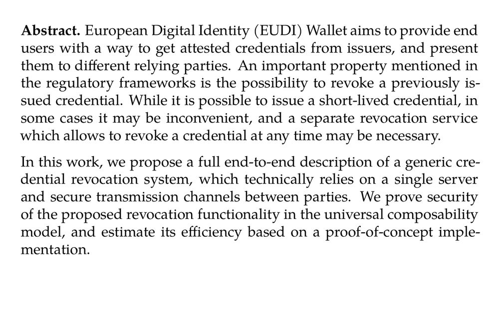 Abstract. European Digital Identity (EUDI) Wallet aims to provide end users with a way to get attested credentials from issuers, and present them to different relying parties. An important property mentioned in the regulatory frameworks is the possibility to revoke a previously issued credential. While it is possible to issue a short-lived credential, in some cases it may be inconvenient, and a separate revocation service which allows to revoke a credential at any time may be necessary.

In this work, we propose a full end-to-end description of a generic credential revocation system, which technically relies on a single server and secure transmission channels between parties. We prove security of the proposed revocation functionality in the universal composability model, and estimate its efficiency based on a proof-of-concept implementation.
