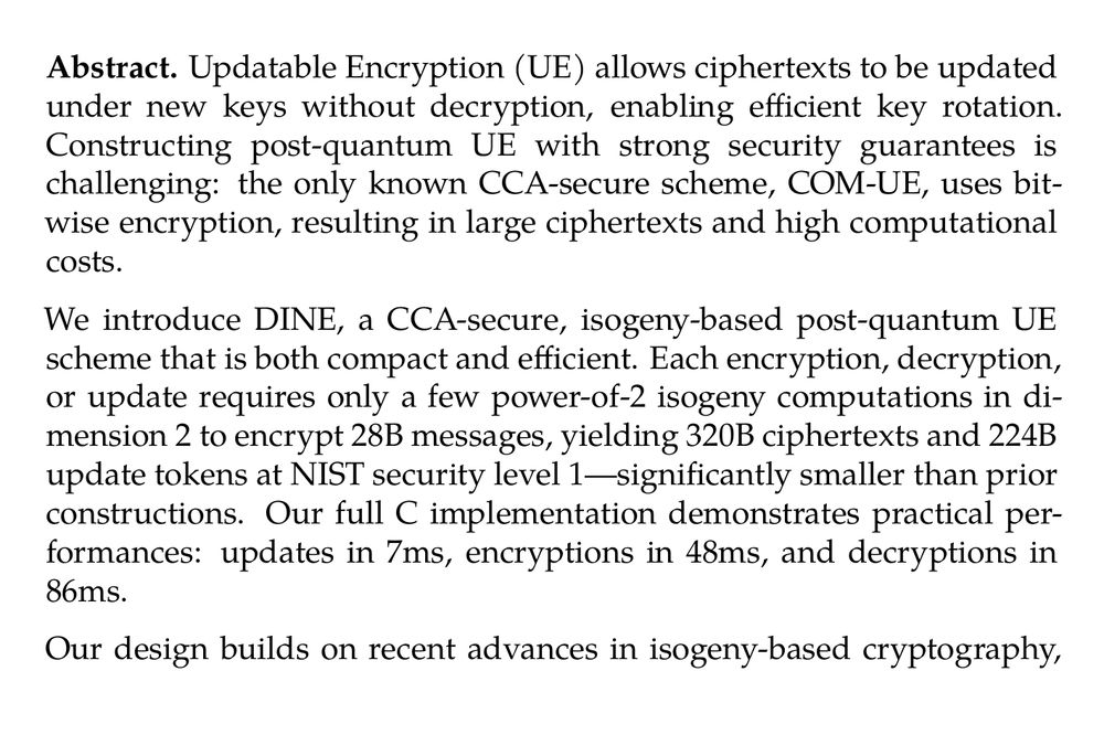 Abstract. Updatable Encryption (UE) allows ciphertexts to be updated under new keys without decryption, enabling efficient key rotation. Constructing post-quantum UE with strong security guarantees is challenging: the only known CCA-secure scheme, COM-UE, uses bitwise encryption, resulting in large ciphertexts and high computational costs.

We introduce DINE, a CCA-secure, isogeny-based post-quantum UE scheme that is both compact and efficient. Each encryption, decryption, or update requires only a few power-of-2 isogeny computations in dimension 2 to encrypt 28B messages, yielding 320B ciphertexts and 224B update tokens at NIST security level 1—significantly smaller than prior constructions. Our full C implementation demonstrates practical performances: updates in 7ms, encryptions in 48ms, and decryptions in 86ms.

Our design builds on recent advances in isogeny-based cryptography, combining high-dimensional isogeny representations with the Deuring correspondence. We also introduce new algorithms for the Deuring correspondence which may be of independent interest. Moreover, the security of our scheme relies on new problems that might open interesting perspectives in isogeny-based cryptography.
