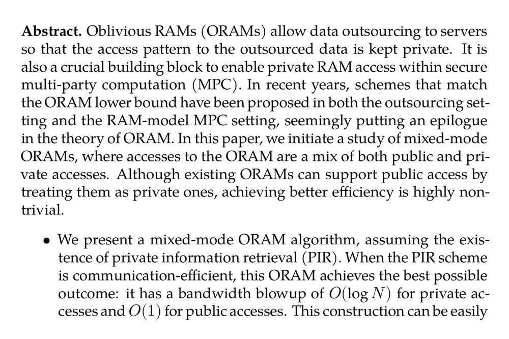 Abstract. Oblivious RAMs (ORAMs) allow data outsourcing to servers so that the access pattern to the outsourced data is kept private. It is also a crucial building block to enable private RAM access within secure multi-party computation (MPC). In recent years, schemes that match the ORAM lower bound have been proposed in both the outsourcing setting and the RAM-model MPC setting, seemingly putting an epilogue in the theory of ORAM. In this paper, we initiate a study of mixed-mode ORAMs, where accesses to the ORAM are a mix of both public and private accesses. Although existing ORAMs can support public access by treating them as private ones, achieving better efficiency is highly non-trivial.

-   We present a mixed-mode ORAM algorithm, assuming the existence of private information retrieval (PIR). When the PIR scheme is communication-efficient, this ORAM achieves the best possible outcome: it has a bandwidth blowup of O(logN) for private accesses and O(1) for public accesses. This construction can be easily extended for the MPC setting achieving O(BlogN) circuit size for private accesses to B-sized blocks and O(B) circuit size for public accesses to the same array.

-   We instantiate the above protocol in the three-party computation (3PC) setting with more concrete optimizations, yielding a protocol that performs almost as efficiently as state-of-the-art RAM-3PC protocols for private accesses while being 3× more efficient for public accesses in the LAN setting.
