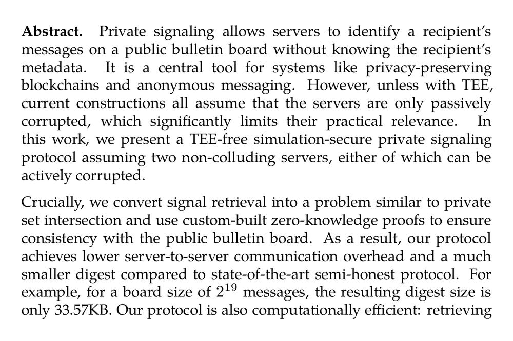 Abstract. Private signaling allows servers to identify a recipient’s messages on a public bulletin board without knowing the recipient’s metadata. It is a central tool for systems like privacy-preserving blockchains and anonymous messaging. However, unless with TEE, current constructions all assume that the servers are only passively corrupted, which significantly limits their practical relevance. In this work, we present a TEE-free simulation-secure private signaling protocol assuming two non-colluding servers, either of which can be actively corrupted.

Crucially, we convert signal retrieval into a problem similar to private set intersection and use custom-built zero-knowledge proofs to ensure consistency with the public bulletin board. As a result, our protocol achieves lower server-to-server communication overhead and a much smaller digest compared to state-of-the-art semi-honest protocol. For example, for a board size of 2¹⁹ messages, the resulting digest size is only 33.57KB. Our protocol is also computationally efficient: retrieving private signals only takes about 2 minutes, using 16 threads and a LAN network.
