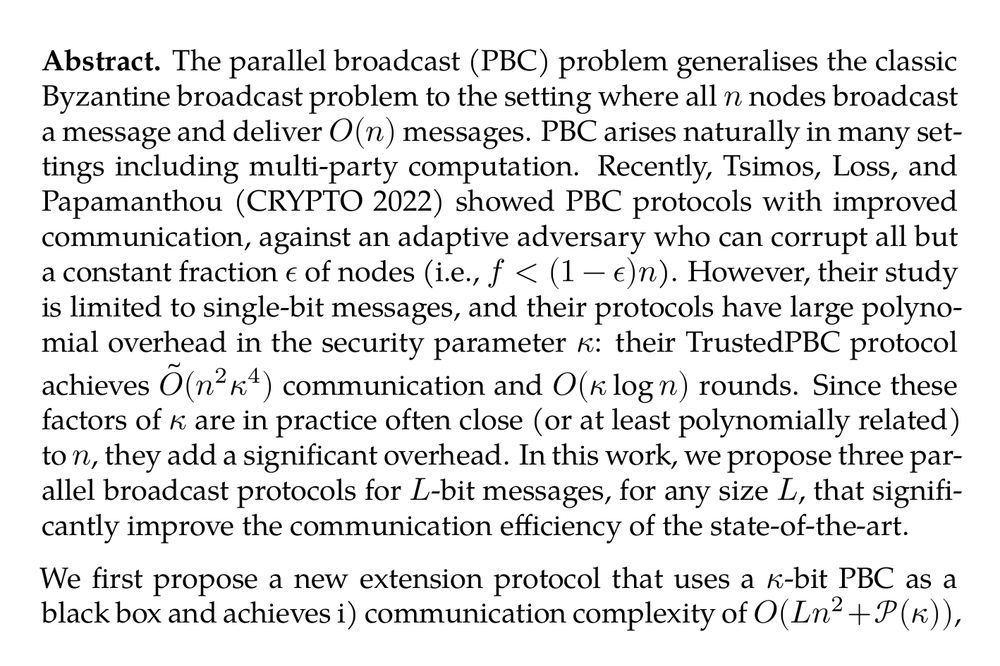 Abstract. The parallel broadcast (PBC) problem generalises the classic Byzantine broadcast problem to the setting where all n nodes broadcast a message and deliver O(n) messages. PBC arises naturally in many settings including multi-party computation. Recently, Tsimos, Loss, and Papamanthou (CRYPTO 2022) showed PBC protocols with improved communication, against an adaptive adversary who can corrupt all but a constant fraction ϵ of nodes (i.e., f < (1−ϵ)n). However, their study is limited to single-bit messages, and their protocols have large polynomial overhead in the security parameter κ: their TrustedPBC protocol achieves Õ(n²κ⁴) communication and O(κlogn) rounds. Since these factors of κ are in practice often close (or at least polynomially related) to n, they add a significant overhead. In this work, we propose three parallel broadcast protocols for L-bit messages, for any size L, that significantly improve the communication efficiency of the state-of-the-art.

We first propose a new extension protocol that uses a κ-bit PBC as a black box and achieves i) communication complexity of O(Ln²+𝒫(κ)), where 𝒫(κ) is the communication complexity of the κ-bit PBC, and ii) round complexity same as the κ-bit PBC. By comparison, the state-of-the-art extension protocol for regular broadcast (Nayak et al., DISC 2020) incurs O(n) additional rounds of communication. Next, we propose a protocol that is secure against a static adversary, for κ-bit messages with O(n²κ^(1 + K)+nκ³+κ⁴) communication and O(κ) round complexity, where K is an arbitrarily small constant such that 0 < K < 1. Finally, we propose an adaptively-secure protocol for κ-bit messages with Õ(n²κ²+nκ³) communication overhead and O(κlogn) round complexity by modifying and improving the next-best protocol TrustedPBC in several key ways. Notably, our latter two protocols are Õ(κ^(2 − K)) and O(κ²) times more communication-efficient, respectively, than the state-of-the-art protocols while achieving the same round complexity.
