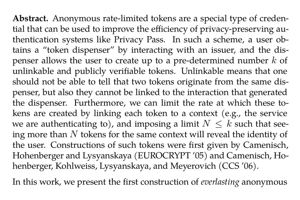 Abstract. Anonymous rate-limited tokens are a special type of credential that can be used to improve the efficiency of privacy-preserving authentication systems like Privacy Pass. In such a scheme, a user obtains a “token dispenser” by interacting with an issuer, and the dispenser allows the user to create up to a pre-determined number k of unlinkable and publicly verifiable tokens. Unlinkable means that one should not be able to tell that two tokens originate from the same dispenser, but also they cannot be linked to the interaction that generated the dispenser. Furthermore, we can limit the rate at which these tokens are created by linking each token to a context (e.g., the service we are authenticating to), and imposing a limit N ≤ k such that seeing more than N tokens for the same context will reveal the identity of the user. Constructions of such tokens were first given by Camenisch, Hohenberger and Lysyanskaya (EUROCRYPT ’05) and Camenisch, Hohenberger, Kohlweiss, Lysyanskaya, and Meyerovich (CCS ’06).

In this work, we present the first construction of anonymous rate-limited tokens, for which unlinkability holds against computationally unbounded adversaries, whereas other security properties (e.g., unforgeability) remain computational. Our construction relies on pairings. While several parameters in our construction unavoidably grow with k, the key challenge we resolve is ensuring that the complexity of dispensing a token is independent of the parameter k.

We are motivated here by the goal of providing solutions that are robust to potential future quantum attacks against the anonymity of previously stored tokens. A construction based on post-quantum secure assumptions (e.g., based on lattices) would be rather inefficient—instead, we take a pragmatic approach dispensing with post-quantum security for properties not related to privacy.
