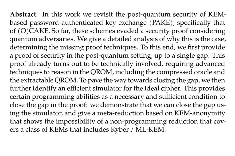 Abstract. In this work we revisit the post-quantum security of KEM-based password-authenticated key exchange (PAKE), specifically that of (O)CAKE. So far, these schemes evaded a security proof considering quantum adversaries. We give a detailed analysis of why this is the case, determining the missing proof techniques. To this end, we first provide a proof of security in the post-quantum setting, up to a single gap. This proof already turns out to be technically involved, requiring advanced techniques to reason in the QROM, including the compressed oracle and the extractable QROM. To pave the way towards closing the gap, we then further identify an efficient simulator for the ideal cipher. This provides certain programming abilities as a necessary and sufficient condition to close the gap in the proof: we demonstrate that we can close the gap using the simulator, and give a meta-reduction based on KEM-anonymity that shows the impossibility of a non-programming reduction that covers a class of KEMs that includes Kyber / ML-KEM.
