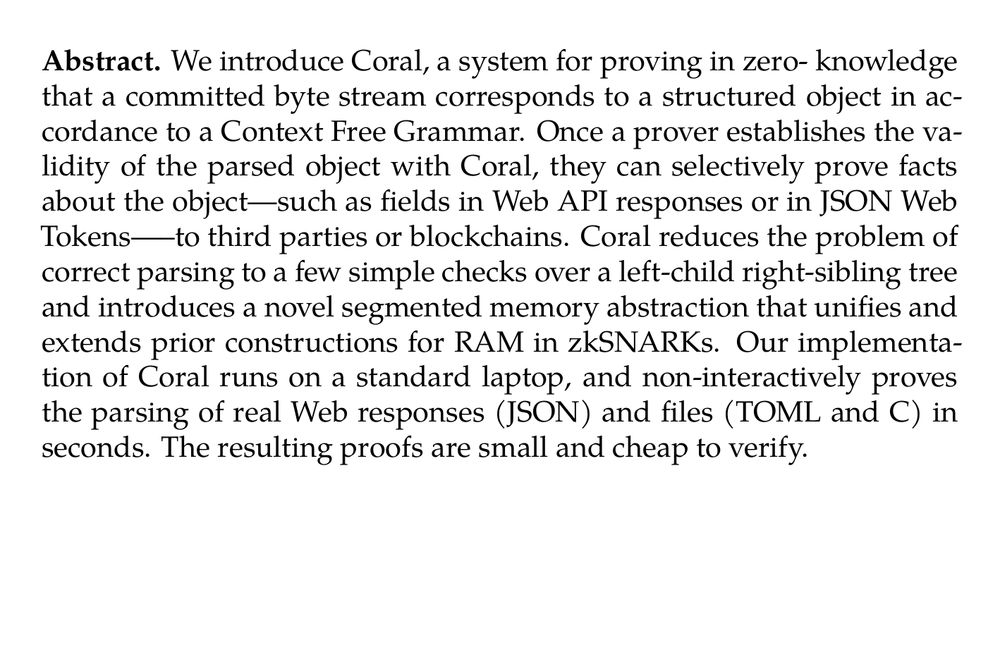 Abstract. We introduce Coral, a system for proving in zero- knowledge that a committed byte stream corresponds to a structured object in accordance to a Context Free Grammar. Once a prover establishes the validity of the parsed object with Coral, they can selectively prove facts about the object—such as fields in Web API responses or in JSON Web Tokens—–to third parties or blockchains. Coral reduces the problem of correct parsing to a few simple checks over a left-child right-sibling tree and introduces a novel segmented memory abstraction that unifies and extends prior constructions for RAM in zkSNARKs. Our implementation of Coral runs on a standard laptop, and non-interactively proves the parsing of real Web responses (JSON) and files (TOML and C) in seconds. The resulting proofs are small and cheap to verify.
