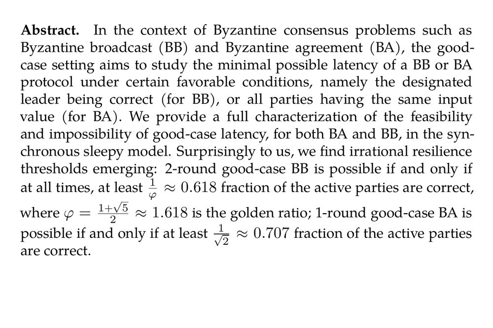 Abstract. In the context of Byzantine consensus problems such as Byzantine broadcast (BB) and Byzantine agreement (BA), the good-case setting aims to study the minimal possible latency of a BB or BA protocol under certain favorable conditions, namely the designated leader being correct (for BB), or all parties having the same input value (for BA). We provide a full characterization of the feasibility and impossibility of good-case latency, for both BA and BB, in the synchronous sleepy model. Surprisingly to us, we find irrational resilience thresholds emerging: 2-round good-case BB is possible if and only if at all times, at least $\frac{1}{\varphi} \approx 0.618$ fraction of the active parties are correct, where $\varphi = \frac{1+\sqrt{5}}{2} \approx 1.618$ is the golden ratio; 1-round good-case BA is possible if and only if at least $\frac{1}{\sqrt{2}} \approx 0.707$ fraction of the active parties are correct.
