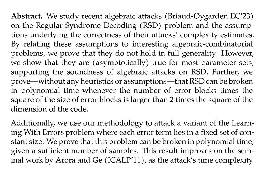Abstract. We study recent algebraic attacks (Briaud-Øygarden EC’23) on the Regular Syndrome Decoding (RSD) problem and the assumptions underlying the correctness of their attacks’ complexity estimates. By relating these assumptions to interesting algebraic-combinatorial problems, we prove that they do not hold in full generality. However, we show that they are (asymptotically) true for most parameter sets, supporting the soundness of algebraic attacks on RSD. Further, we prove—without any heuristics or assumptions—that RSD can be broken in polynomial time whenever the number of error blocks times the square of the size of error blocks is larger than 2 times the square of the dimension of the code.

Additionally, we use our methodology to attack a variant of the Learning With Errors problem where each error term lies in a fixed set of constant size. We prove that this problem can be broken in polynomial time, given a sufficient number of samples. This result improves on the seminal work by Arora and Ge (ICALP’11), as the attack’s time complexity is independent of the LWE modulus.
