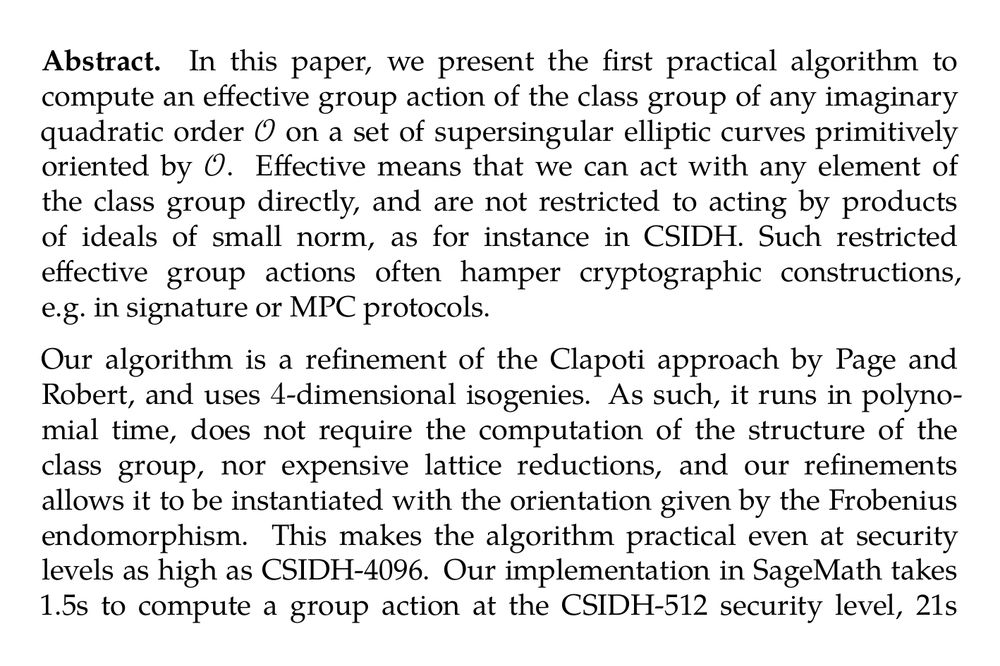 Abstract. In this paper, we present the first practical algorithm to compute an effective group action of the class group of any imaginary quadratic order 𝒪 on a set of supersingular elliptic curves primitively oriented by 𝒪. Effective means that we can act with any element of the class group directly, and are not restricted to acting by products of ideals of small norm, as for instance in CSIDH. Such restricted effective group actions often hamper cryptographic constructions, e.g. in signature or MPC protocols.

Our algorithm is a refinement of the Clapoti approach by Page and Robert, and uses 4-dimensional isogenies. As such, it runs in polynomial time, does not require the computation of the structure of the class group, nor expensive lattice reductions, and our refinements allows it to be instantiated with the orientation given by the Frobenius endomorphism. This makes the algorithm practical even at security levels as high as CSIDH-4096. Our implementation in SageMath takes 1.5s to compute a group action at the CSIDH-512 security level, 21s at CSIDH-2048 level and around 2 minutes at the CSIDH-4096 level. This marks the first instantiation of an effective cryptographic group action at such high security levels. For comparison, the recent KLaPoTi approach requires around 200s at the CSIDH-512 level in SageMath and 2.5s in Rust.
