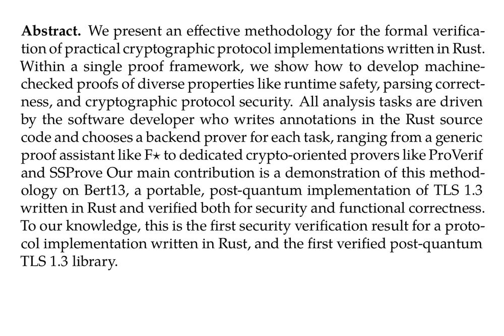 Abstract. We present an effective methodology for the formal verification of practical cryptographic protocol implementations written in Rust. Within a single proof framework, we show how to develop machine-checked proofs of diverse properties like runtime safety, parsing correctness, and cryptographic protocol security. All analysis tasks are driven by the software developer who writes annotations in the Rust source code and chooses a backend prover for each task, ranging from a generic proof assistant like F⋆ to dedicated crypto-oriented provers like ProVerif and SSProve Our main contribution is a demonstration of this methodology on Bert13, a portable, post-quantum implementation of TLS 1.3 written in Rust and verified both for security and functional correctness. To our knowledge, this is the first security verification result for a protocol implementation written in Rust, and the first verified post-quantum TLS 1.3 library.

