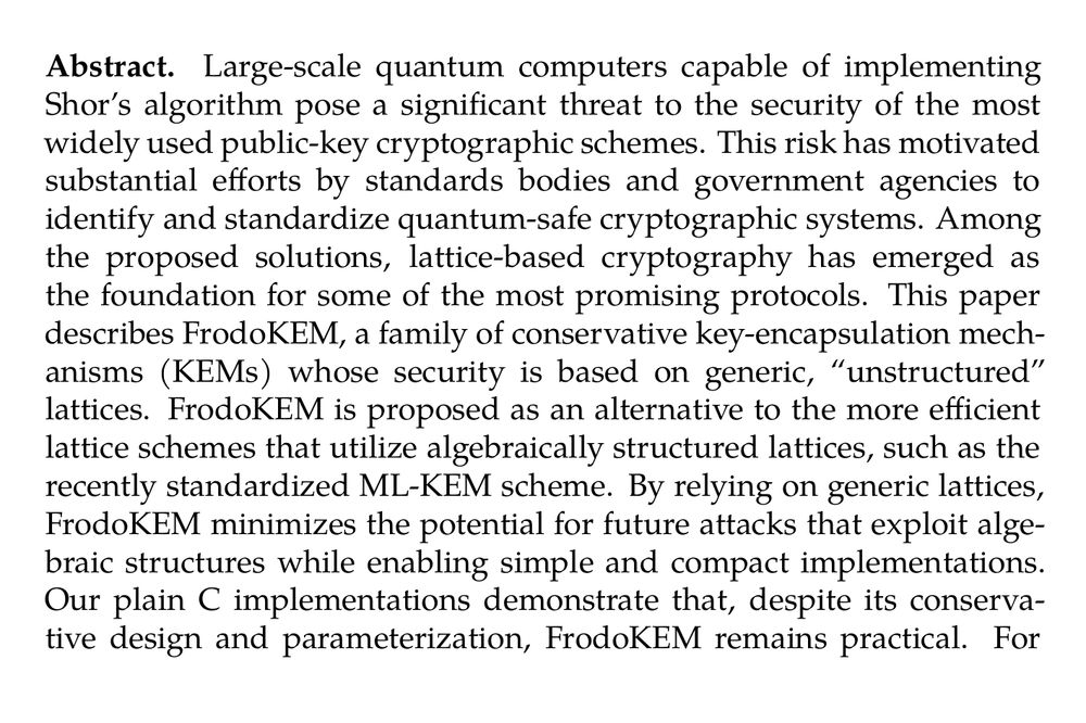 Abstract. Large-scale quantum computers capable of implementing Shor’s algorithm pose a significant threat to the security of the most widely used public-key cryptographic schemes. This risk has motivated substantial efforts by standards bodies and government agencies to identify and standardize quantum-safe cryptographic systems. Among the proposed solutions, lattice-based cryptography has emerged as the foundation for some of the most promising protocols. This paper describes FrodoKEM, a family of conservative key-encapsulation mechanisms (KEMs) whose security is based on generic, “unstructured” lattices. FrodoKEM is proposed as an alternative to the more efficient lattice schemes that utilize algebraically structured lattices, such as the recently standardized ML-KEM scheme. By relying on generic lattices, FrodoKEM minimizes the potential for future attacks that exploit algebraic structures while enabling simple and compact implementations. Our plain C implementations demonstrate that, despite its conservative design and parameterization, FrodoKEM remains practical. For instance, the full protocol at NIST security level 1 runs in approximately 0.97 ms on a server-class processor, and 4.98 ms on a smartphone-class processor. FrodoKEM obtains (single-target) IND-CCA security using a variant of the Fujisaki-Okamoto transform, applied to an underlying public-key encryption scheme called FrodoPKE. In addition, using a new tool called the Salted Fujisaki-Okamoto (SFO) transform, FrodoKEM is also shown to tightly achieve multi-target security, without increasing the FrodoPKE message length and with a negligible performance impact, based on the multi-target IND-CPA security of FrodoPKE.
