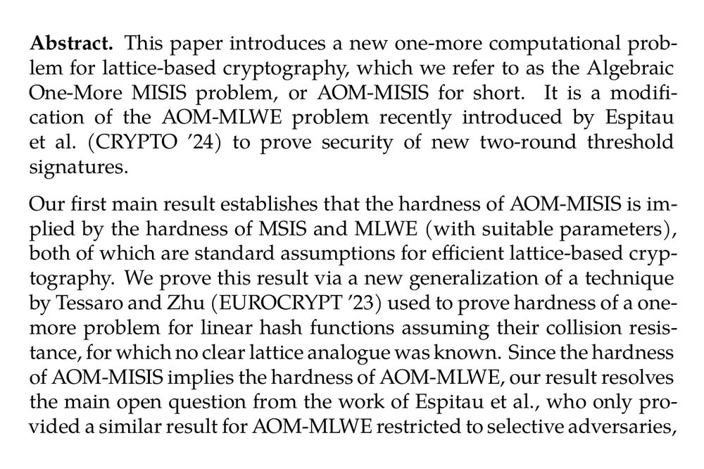 Abstract. This paper introduces a new one-more computational problem for lattice-based cryptography, which we refer to as the Algebraic One-More MISIS problem, or AOM-MISIS for short. It is a modification of the AOM-MLWE problem recently introduced by Espitau et al. (CRYPTO ’24) to prove security of new two-round threshold signatures.

Our first main result establishes that the hardness of AOM-MISIS is implied by the hardness of MSIS and MLWE (with suitable parameters), both of which are standard assumptions for efficient lattice-based cryptography. We prove this result via a new generalization of a technique by Tessaro and Zhu (EUROCRYPT ’23) used to prove hardness of a one-more problem for linear hash functions assuming their collision resistance, for which no clear lattice analogue was known. Since the hardness of AOM-MISIS implies the hardness of AOM-MLWE, our result resolves the main open question from the work of Espitau et al., who only provided a similar result for AOM-MLWE restricted to selective adversaries, a class which does not cover the use for threshold signatures.

Furthermore, we show that our novel formulation of AOM-MISIS offers a better interface to develop tighter security bounds for state-of-the-art two-round threshold signatures. We exemplify this by providing new proofs of security, assuming the hardness of MLWE and MSIS, for two threshold signatures, the one proposed in the same work by Espitau et al., as well as a recent construction by Chairattana-Apirom et al. (ASIACRYPT 2024). For the former scheme, we also show that it satisfies the strongest security notion (TS-UF-4) in the security hierarchy of Bellare et al. (CRYPTO ’22), as a result of independent interest.
