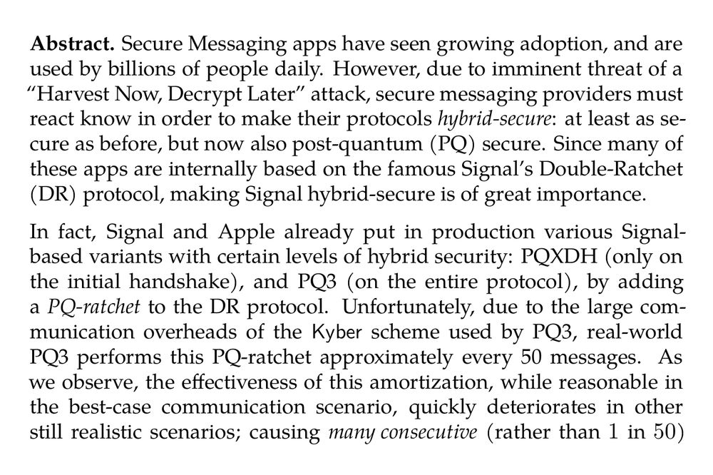 Abstract. Secure Messaging apps have seen growing adoption, and are used by billions of people daily. However, due to imminent threat of a “Harvest Now, Decrypt Later” attack, secure messaging providers must react know in order to make their protocols hybrid-secure: at least as secure as before, but now also post-quantum (PQ) secure. Since many of these apps are internally based on the famous Signal’s Double-Ratchet (DR) protocol, making Signal hybrid-secure is of great importance.

In fact, Signal and Apple already put in production various Signal-based variants with certain levels of hybrid security: PQXDH (only on the initial handshake), and PQ3 (on the entire protocol), by adding a PQ-ratchet to the DR protocol. Unfortunately, due to the large communication overheads of the Kyber scheme used by PQ3, real-world PQ3 performs this PQ-ratchet approximately every 50 messages. As we observe, the effectiveness of this amortization, while reasonable in the best-case communication scenario, quickly deteriorates in other still realistic scenarios; causing many consecutive (rather than 1 in 50) re-transmissions of the same Kyber public keys and ciphertexts (of combined size 2272 bytes!).

In this work we design a new Signal-based, hybrid-secure secure messaging protocol, which significantly reduces the communication complexity of PQ3. We call our protocol “the Triple Ratchet” (TR) protocol. First, TR uses em erasure codes to make the communication inside the PQ-ratchet provably balanced. This results in much better worst-case communication guarantees of TR, as compared to PQ3. Second, we design a novel “variant” of Kyber, called Katana, with significantly smaller combined length of ciphertext and public key (which is the relevant efficiency measure for “PQ-secure ratchets”). For 192 bits of security, Katana improves this key efficiency measure by over 37%: from 2272 to 1416 bytes. In doing so, we identify a critical security flaw in prior suggestions to optimize communication complexity of lattice-based PQ-ratchets, and fix this flaw with a novel proof relying on the recently introduced hint MLWE assumption.

During the development of this work we have been in discussion with the Signal team, and they are actively evaluating bringing a variant of it into production in a future iteration of the Signal protocol.
