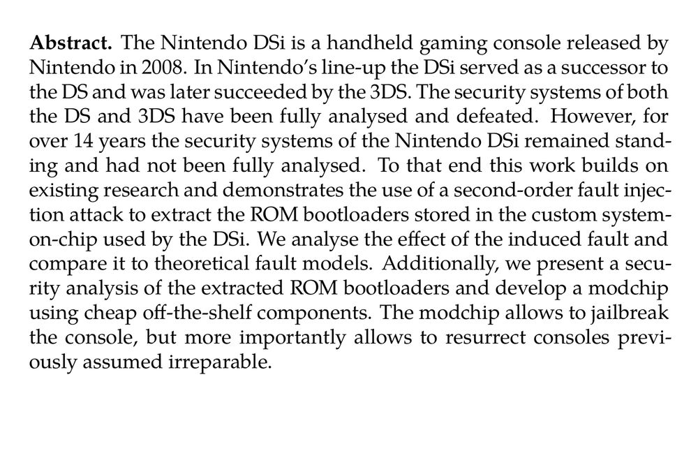 Abstract. The Nintendo DSi is a handheld gaming console released by Nintendo in 2008. In Nintendo’s line-up the DSi served as a successor to the DS and was later succeeded by the 3DS. The security systems of both the DS and 3DS have been fully analysed and defeated. However, for over 14 years the security systems of the Nintendo DSi remained standing and had not been fully analysed. To that end this work builds on existing research and demonstrates the use of a second-order fault injection attack to extract the ROM bootloaders stored in the custom system-on-chip used by the DSi. We analyse the effect of the induced fault and compare it to theoretical fault models. Additionally, we present a security analysis of the extracted ROM bootloaders and develop a modchip using cheap off-the-shelf components. The modchip allows to jailbreak the console, but more importantly allows to resurrect consoles previously assumed irreparable.
