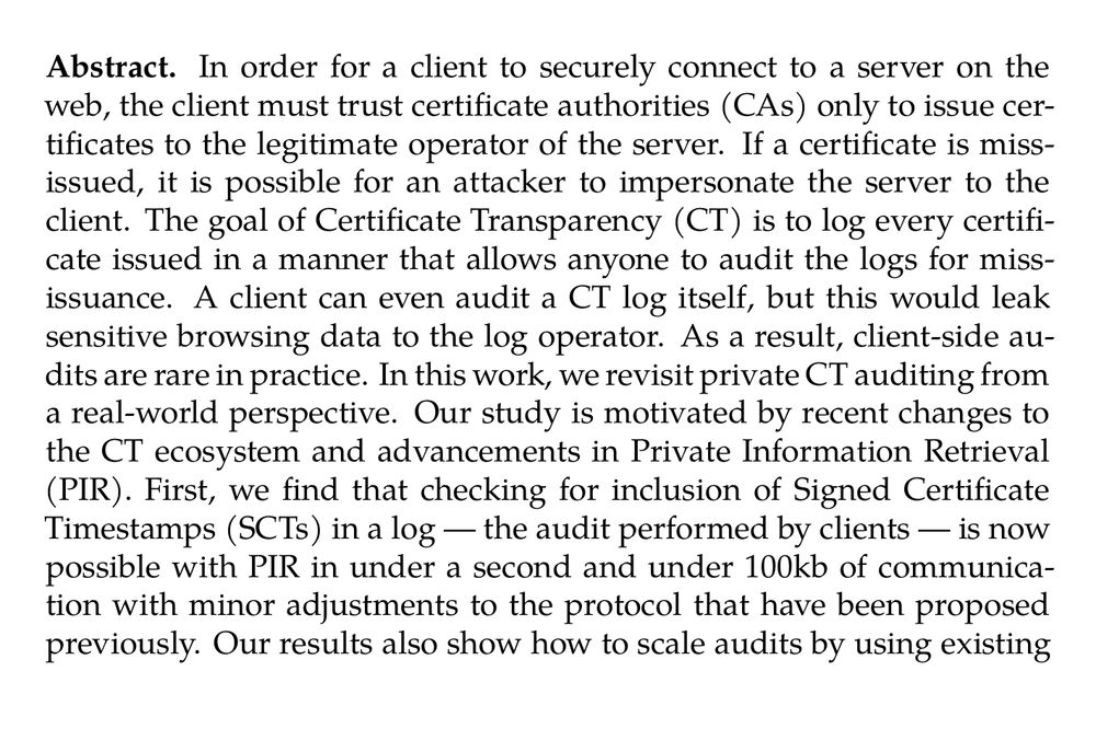 Abstract. In order for a client to securely connect to a server on the web, the client must trust certificate authorities (CAs) only to issue certificates to the legitimate operator of the server. If a certificate is miss-issued, it is possible for an attacker to impersonate the server to the client. The goal of Certificate Transparency (CT) is to log every certificate issued in a manner that allows anyone to audit the logs for miss-issuance. A client can even audit a CT log itself, but this would leak sensitive browsing data to the log operator. As a result, client-side audits are rare in practice. In this work, we revisit private CT auditing from a real-world perspective. Our study is motivated by recent changes to the CT ecosystem and advancements in Private Information Retrieval (PIR). First, we find that checking for inclusion of Signed Certificate Timestamps (SCTs) in a log — the audit performed by clients — is now possible with PIR in under a second and under 100kb of communication with minor adjustments to the protocol that have been proposed previously. Our results also show how to scale audits by using existing batching techniques and the algebraic structure of the PIR protocols, in particular to obtain certificate hashes by included in the log. Since PIR protocols are more performant with smaller databases, we also suggest a number of strategies to lower the size of the SCT database for audits. Our key observation is that the web will likely transition to a new model for certificate issuance. While this transition is primarily motivated by the need to adapt the PKI to larger, post-quantum signature schemes, it also removes the need for SCT audits in most cases. We present the first estimates of how this transition may impact SCT auditing, based on data gathered from public CT logs. We find that large scale deployment of the new issuance model may reduce the number of SCT audits needed by a factor of 1,000, making PIR-based auditing practical to deploy.
