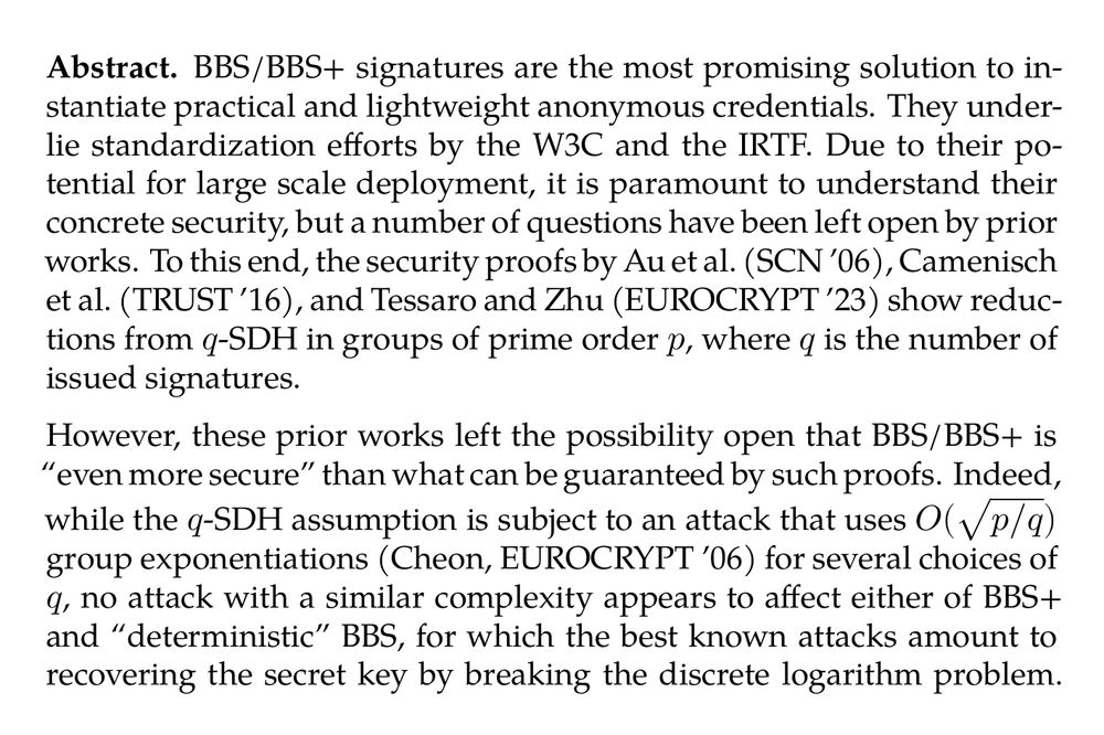 Abstract. BBS/BBS+ signatures are the most promising solution to instantiate practical and lightweight anonymous credentials. They underlie standardization efforts by the W3C and the IRTF. Due to their potential for large scale deployment, it is paramount to understand their concrete security, but a number of questions have been left open by prior works. To this end, the security proofs by Au et al. (SCN ’06), Camenisch et al. (TRUST ’16), and Tessaro and Zhu (EUROCRYPT ’23) show reductions from q-SDH in groups of prime order p, where q is the number of issued signatures.

However, these prior works left the possibility open that BBS/BBS+ is “even more secure” than what can be guaranteed by such proofs. Indeed, while the q-SDH assumption is subject to an attack that uses $O(\sqrt{p/q})$ group exponentiations (Cheon, EUROCRYPT ’06) for several choices of q, no attack with a similar complexity appears to affect either of BBS+ and “deterministic” BBS, for which the best known attacks amount to recovering the secret key by breaking the discrete logarithm problem. The assumption that this attack is best possible also seemingly justifies the choice of parameters in practice.

Our result shows that this expectation is not true. We show new attacks against BBS+ and deterministic BBS which, after seeing q signatures, allow us to recover the secret key with the same complexity as solving the Θ(q)-Discrete Logarithm problem, which in turn is proportional to $O(\sqrt{p/q})$ for many choices of q. Further, we also extend the attack to a reduction showing that the security of BBS+ and deterministic BBS implies the Θ(q)-SDH assumption.
