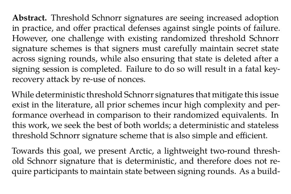 Abstract. Threshold Schnorr signatures are seeing increased adoption in practice, and offer practical defenses against single points of failure. However, one challenge with existing randomized threshold Schnorr signature schemes is that signers must carefully maintain secret state across signing rounds, while also ensuring that state is deleted after a signing session is completed. Failure to do so will result in a fatal key-recovery attack by re-use of nonces.

While deterministic threshold Schnorr signatures that mitigate this issue exist in the literature, all prior schemes incur high complexity and performance overhead in comparison to their randomized equivalents. In this work, we seek the best of both worlds; a deterministic and stateless threshold Schnorr signature scheme that is also simple and efficient.

Towards this goal, we present Arctic, a lightweight two-round threshold Schnorr signature that is deterministic, and therefore does not require participants to maintain state between signing rounds. As a building block, we formalize the notion of a Verifiable Pseudorandom Secret Sharing (VPSS) scheme, and define Shine, an efficient VPSS construction. Shine is secure when the total number of participants is at least 2t − 1 and the adversary is assumed to corrupt at most t − 1; i.e., in the honest majority model.

We prove that Arctic is secure under the discrete logarithm assumption in the random oracle model, similarly assuming at minimum 2t − 1 number of signers and a corruption threshold of at most t − 1. For moderately sized groups (i.e., when n ≤ 20), Arctic is more than an order of magnitude more efficient than prior deterministic threshold Schnorr signatures in the literature. For small groups where n ≤ 10, Arctic is three orders of magnitude more efficient.
