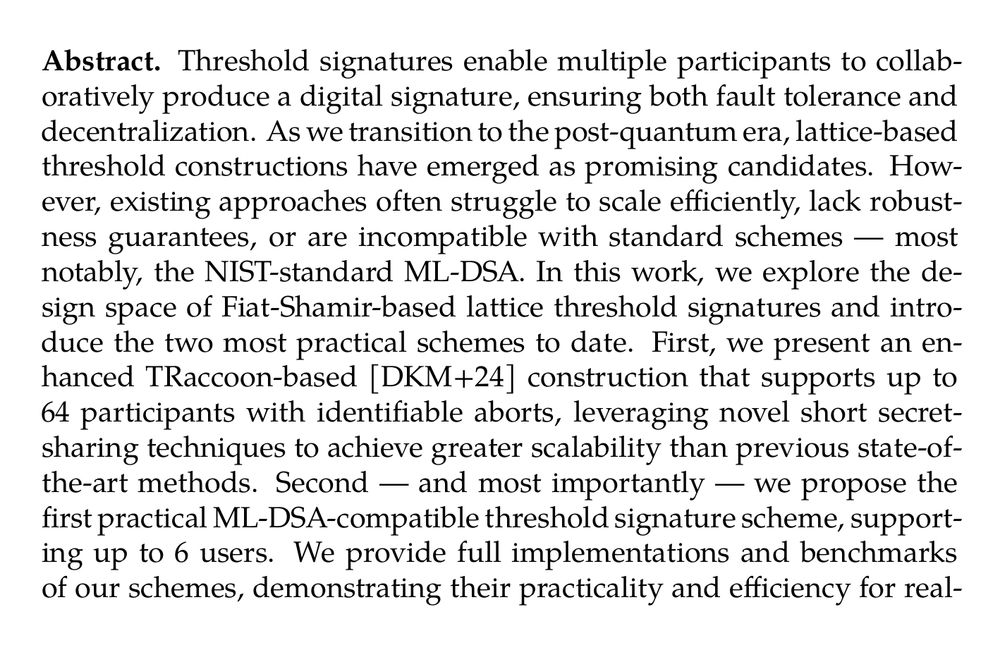 Abstract. Threshold signatures enable multiple participants to collaboratively produce a digital signature, ensuring both fault tolerance and decentralization. As we transition to the post-quantum era, lattice-based threshold constructions have emerged as promising candidates. However, existing approaches often struggle to scale efficiently, lack robustness guarantees, or are incompatible with standard schemes — most notably, the NIST-standard ML-DSA. In this work, we explore the design space of Fiat-Shamir-based lattice threshold signatures and introduce the two most practical schemes to date. First, we present an enhanced TRaccoon-based [DKM+24] construction that supports up to 64 participants with identifiable aborts, leveraging novel short secret-sharing techniques to achieve greater scalability than previous state-of-the-art methods. Second — and most importantly — we propose the first practical ML-DSA-compatible threshold signature scheme, supporting up to 6 users. We provide full implementations and benchmarks of our schemes, demonstrating their practicality and efficiency for real-world deployment as protocol messages are computed in at most a few milliseconds, and communication cost ranges from 10.5 kB to 525 kB depending on the threshold.
