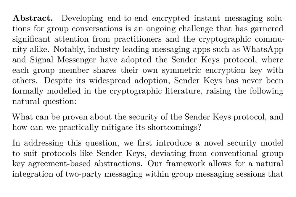 Abstract. Developing end-to-end encrypted instant messaging solutions for group conversations is an ongoing challenge that has garnered significant attention from practitioners and the cryptographic community alike. Notably, industry-leading messaging apps such as WhatsApp and Signal Messenger have adopted the Sender Keys protocol, where each group member shares their own symmetric encryption key with others. Despite its widespread adoption, Sender Keys has never been formally modelled in the cryptographic literature, raising the following natural question:

What can be proven about the security of the Sender Keys protocol, and how can we practically mitigate its shortcomings?

In addressing this question, we first introduce a novel security model to suit protocols like Sender Keys, deviating from conventional group key agreement-based abstractions. Our framework allows for a natural integration of two-party messaging within group messaging sessions that may be of independent interest. Leveraging this framework, we conduct the first formal analysis of the Sender Keys protocol, and prove it satisfies a weak notion of security. Towards improving security, we propose a series of efficient modifications to Sender Keys without imposing significant performance overhead. We combine these refinements into a new protocol that we call Sender Keys+, which may be of interest both in theory and practice.
