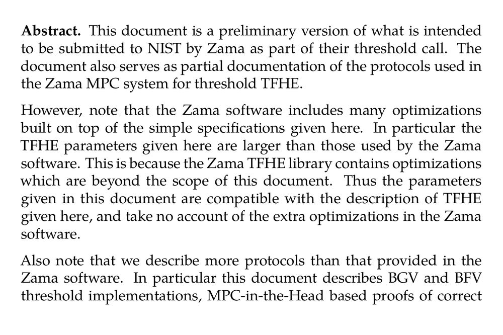 Abstract. This document is a preliminary version of what is intended to be submitted to NIST by Zama as part of their threshold call. The document also serves as partial documentation of the protocols used in the Zama MPC system for threshold TFHE.

However, note that the Zama software includes many optimizations built on top of the simple specifications given here. In particular the TFHE parameters given here are larger than those used by the Zama software. This is because the Zama TFHE library contains optimizations which are beyond the scope of this document. Thus the parameters given in this document are compatible with the description of TFHE given here, and take no account of the extra optimizations in the Zama software.

Also note that we describe more protocols than that provided in the Zama software. In particular this document describes BGV and BFV threshold implementations, MPC-in-the-Head based proofs of correct encryption.

We present mechanisms to perform robust threshold key generation and decryption for Fully Homomorphic Encryption schemes such as BGV, BFV and TFHE, in the case of super honest majority, t < n/3, or t < n/4, in the presence of malicious adversaries.

The main mechanism for threshold decryptions follow the noise flooding principle, which we argue is sufficient for BGV and BFV. For TFHE a more subtle technique is needed to apply noise flooding, since TFHE parameters are small. To deal with all three FHE scheme, and obtain a unified framework for all such schemes, we are led to consider secret sharing over Galois Rings and not just finite fields.

We consider two sets of threshold profiles, depending on whether binomial(n,t) is big or small. In the small case we obtain for all schemes an asynchronous protocol for robust threshold decryption, and we obtain a robust synchronous protocol for threshold key generation; both with t < n/3. For the large case we only support TFHE, and our protocols require an “offline phase” which requires synchronous networks and can “only” tolerate t < n/4.

The threshold key generation operation, and the above mentioned offline phase, require access to a generic offline MPC functionality over arbitrary Galois Rings. This functionality is fully specified here. Finally, we present Zero-Knowledge proof techniques for proving the valid encryption of an FHE ciphertext. These proofs are important in a number of application contexts.
