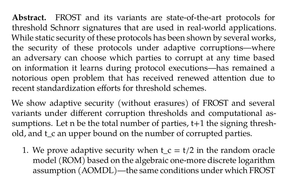 Abstract. FROST and its variants are state-of-the-art protocols for threshold Schnorr signatures that are used in real-world applications. While static security of these protocols has been shown by several works, the security of these protocols under adaptive corruptions—where an adversary can choose which parties to corrupt at any time based on information it learns during protocol executions—has remained a notorious open problem that has received renewed attention due to recent standardization efforts for threshold schemes.

We show adaptive security (without erasures) of FROST and several variants under different corruption thresholds and computational assumptions. Let n be the total number of parties, t+1 the signing threshold, and t_c an upper bound on the number of corrupted parties.

1.  We prove adaptive security when t_c = t/2 in the random oracle model (ROM) based on the algebraic one-more discrete logarithm assumption (AOMDL)—the same conditions under which FROST is proven statically secure.

2.  We introduce the low-dimensional vector representation (LDVR) problem, parameterized by t_c, t, and n, and prove adaptive security in the algebraic group model (AGM) and ROM based on the AOMDL assumption and the hardness of the LDVR problem for the corresponding parameters. In some regimes (including some t_c >t/2) we show the LDVR problem is unconditionally hard, while in other regimes (in particular, when t_c = t) we show that hardness of the LDVR problem is necessary for adaptive security to hold. In fact, we show that hardness of the LDVR problem is necessary for proving adaptive security of a broad class of threshold Schnorr signatures.
