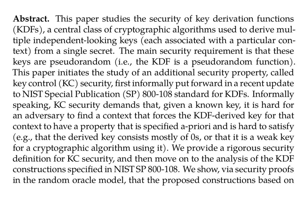 Abstract. This paper studies the security of key derivation functions (KDFs), a central class of cryptographic algorithms used to derive multiple independent-looking keys (each associated with a particular context) from a single secret. The main security requirement is that these keys are pseudorandom (i.e., the KDF is a pseudorandom function). This paper initiates the study of an additional security property, called key control (KC) security, first informally put forward in a recent update to NIST Special Publication (SP) 800-108 standard for KDFs. Informally speaking, KC security demands that, given a known key, it is hard for an adversary to find a context that forces the KDF-derived key for that context to have a property that is specified a-priori and is hard to satisfy (e.g., that the derived key consists mostly of 0s, or that it is a weak key for a cryptographic algorithm using it). We provide a rigorous security definition for KC security, and then move on to the analysis of the KDF constructions specified in NIST SP 800-108. We show, via security proofs in the random oracle model, that the proposed constructions based on XOFs or hash functions can accommodate for reasonable security margins (i.e., 128-bit security) when instantiated from KMAC and HMAC. We also show, via attacks, that all proposed block-cipher based modes of operation (while implementing mitigation techniques to prevent KC security attacks affecting earlier version of the standard) only achieve at best 72-bit KC security for 128-bit blocks, as with AES.
