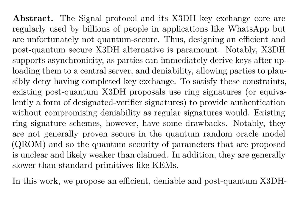 Abstract. The Signal protocol and its X3DH key exchange core are regularly used by billions of people in applications like WhatsApp but are unfortunately not quantum-secure. Thus, designing an efficient and post-quantum secure X3DH alternative is paramount. Notably, X3DH supports asynchronicity, as parties can immediately derive keys after uploading them to a central server, and deniability, allowing parties to plausibly deny having completed key exchange. To satisfy these constraints, existing post-quantum X3DH proposals use ring signatures (or equivalently a form of designated-verifier signatures) to provide authentication without compromising deniability as regular signatures would. Existing ring signature schemes, however, have some drawbacks. Notably, they are not generally proven secure in the quantum random oracle model (QROM) and so the quantum security of parameters that are proposed is unclear and likely weaker than claimed. In addition, they are generally slower than standard primitives like KEMs.

In this work, we propose an efficient, deniable and post-quantum X3DH-like protocol that we call K-Waay, that does not rely on ring signatures. At its core, K-Waay uses a split-KEM, a primitive introduced by Brendel et al. [SAC 2020], to provide Diffie-Hellman-like implicit authentication and secrecy guarantees. Along the way, we revisit the formalism of Brendel et al. and identify that additional security properties are required to prove a split-KEM-based protocol secure. We instantiate split-KEM by building a protocol based on the Frodo key exchange protocol relying on the plain LWE assumption: our proofs might be of independent interest as we show it satisfies our novel unforgeability and deniability security notions. Finally, we complement our theoretical results by thoroughly benchmarking both K-Waay and existing X3DH protocols. Our results show even when using plain LWE and a conservative choice of parameters that K-Waay is significantly faster than previous work.
