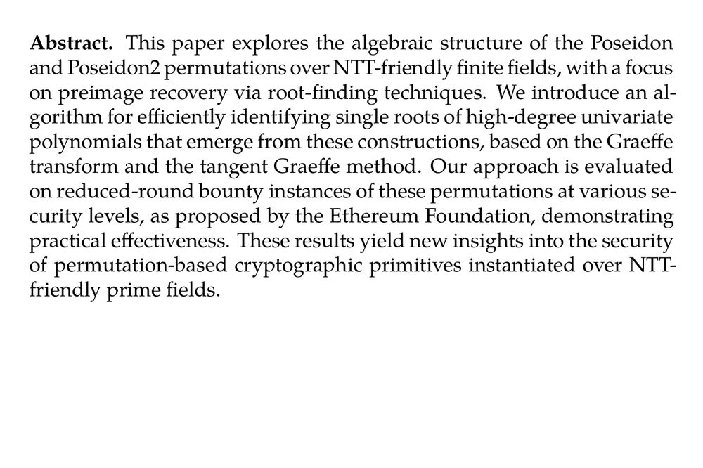 Abstract. This paper explores the algebraic structure of the Poseidon and Poseidon2 permutations over NTT-friendly finite fields, with a focus on preimage recovery via root-finding techniques. We introduce an algorithm for efficiently identifying single roots of high-degree univariate polynomials that emerge from these constructions, based on the Graeffe transform and the tangent Graeffe method. Our approach is evaluated on reduced-round bounty instances of these permutations at various security levels, as proposed by the Ethereum Foundation, demonstrating practical effectiveness. These results yield new insights into the security of permutation-based cryptographic primitives instantiated over NTT-friendly prime fields.
