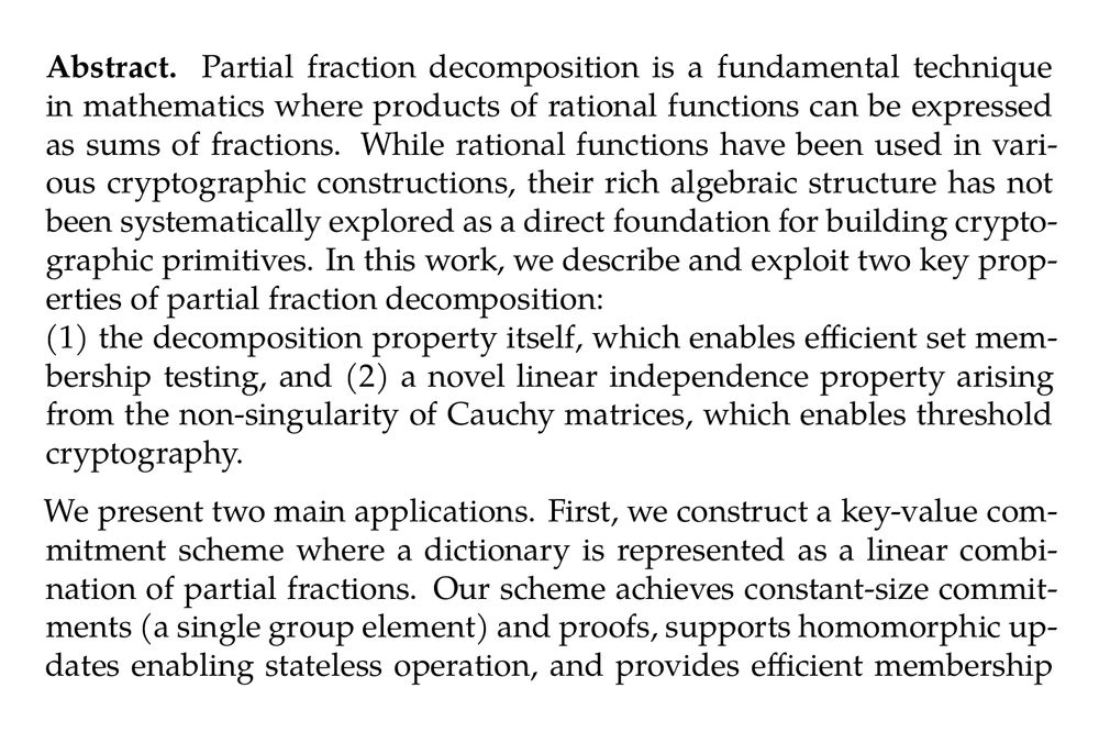 Abstract. Partial fraction decomposition is a fundamental technique in mathematics where products of rational functions can be expressed as sums of fractions. While rational functions have been used in various cryptographic constructions, their rich algebraic structure has not been systematically explored as a direct foundation for building cryptographic primitives. In this work, we describe and exploit two key properties of partial fraction decomposition:
(1) the decomposition property itself, which enables efficient set membership testing, and (2) a novel linear independence property arising from the non-singularity of Cauchy matrices, which enables threshold cryptography.

We present two main applications. First, we construct a key-value commitment scheme where a dictionary is represented as a linear combination of partial fractions. Our scheme achieves constant-size commitments (a single group element) and proofs, supports homomorphic updates enabling stateless operation, and provides efficient membership and non-membership proofs through simple pairing equations. We also introduce Credential-based Key-Value Commitments, where keys are registered via Boneh-Boyen signatures, enabling applications in permissioned settings.

Second, we construct a dynamic threshold encryption scheme leveraging the linear independence of partial fraction products. Our scheme achieves compact ciphertexts, supports public preprocessing of public keys to a succinct encryption key, enables dynamic threshold selection at encryption time, and provides robustness through share verification without random oracles. In particular, we achieve the shortest CPA-secure ciphertext size of 3 group elements, given logarithmic size preprocessed encryption key.

We prove security of our constructions in the standard model under new q-type assumptions and establish their generic hardness in the generic bilinear group model. Our work demonstrates that working directly with the algebraic structure of rational fractions, rather than converting to polynomial representations, yields elegant and efficient cryptographic constructions with concrete advantages over prior work.
