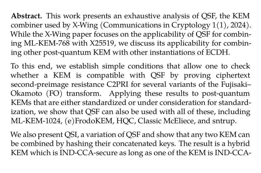 Abstract. This work presents an exhaustive analysis of QSF, the KEM combiner used by X-Wing (Communications in Cryptology 1(1), 2024). While the X-Wing paper focuses on the applicability of QSF for combining ML-KEM-768 with X25519, we discuss its applicability for combining other post-quantum KEM with other instantiations of ECDH.

To this end, we establish simple conditions that allow one to check whether a KEM is compatible with QSF by proving ciphertext second‑preimage resistance C2PRI for several variants of the Fujisaki–Okamoto (FO) transform. Applying these results to post-quantum KEMs that are either standardized or under consideration for standardization, we show that QSF can also be used with all of these, including ML-KEM-1024, (e)FrodoKEM, HQC, Classic McEliece, and sntrup.

We also present QSI, a variation of QSF and show that any two KEM can be combined by hashing their concatenated keys. The result is a hybrid KEM which is IND-CCA-secure as long as one of the KEM is IND-CCA- and the other C2PRI-secure.

Finally, we also analyze QSF and QSI regarding their preservation of the recently introduced family of binding properties for KEM.
